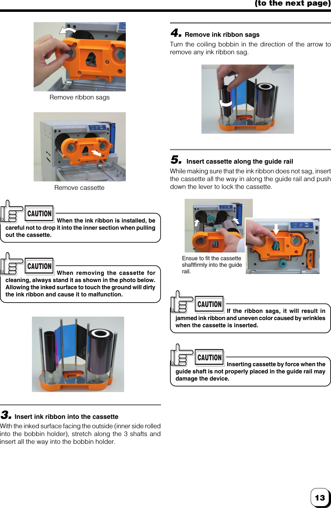 13(to the next page)Inserting cassette by force when theguide shaft is not properly placed in the guide rail maydamage the device.CAUTIONWhen the ink ribbon is installed, becareful not to drop it into the inner section when pullingout the cassette.CAUTIONWhen removing the cassette forcleaning, always stand it as shown in the photo below.Allowing the inked surface to touch the ground will dirtythe ink ribbon and cause it to malfunction.CAUTIONIf the ribbon sags, it will result injammed ink ribbon and uneven color caused by wrinkleswhen the cassette is inserted.CAUTION4.Remove ink ribbon sagsTurn the coiling bobbin in the direction of the arrow toremove any ink ribbon sag.5. Insert cassette along the guide railWhile making sure that the ink ribbon does not sag, insertthe cassette all the way in along the guide rail and pushdown the lever to lock the cassette.3.Insert ink ribbon into the cassetteWith the inked surface facing the outside (inner side rolledinto the bobbin holder), stretch along the 3 shafts andinsert all the way into the bobbin holder.Remove ribbon sagsRemove cassetteEnsue to fit the cassette shaftfirmly into the guide rail.