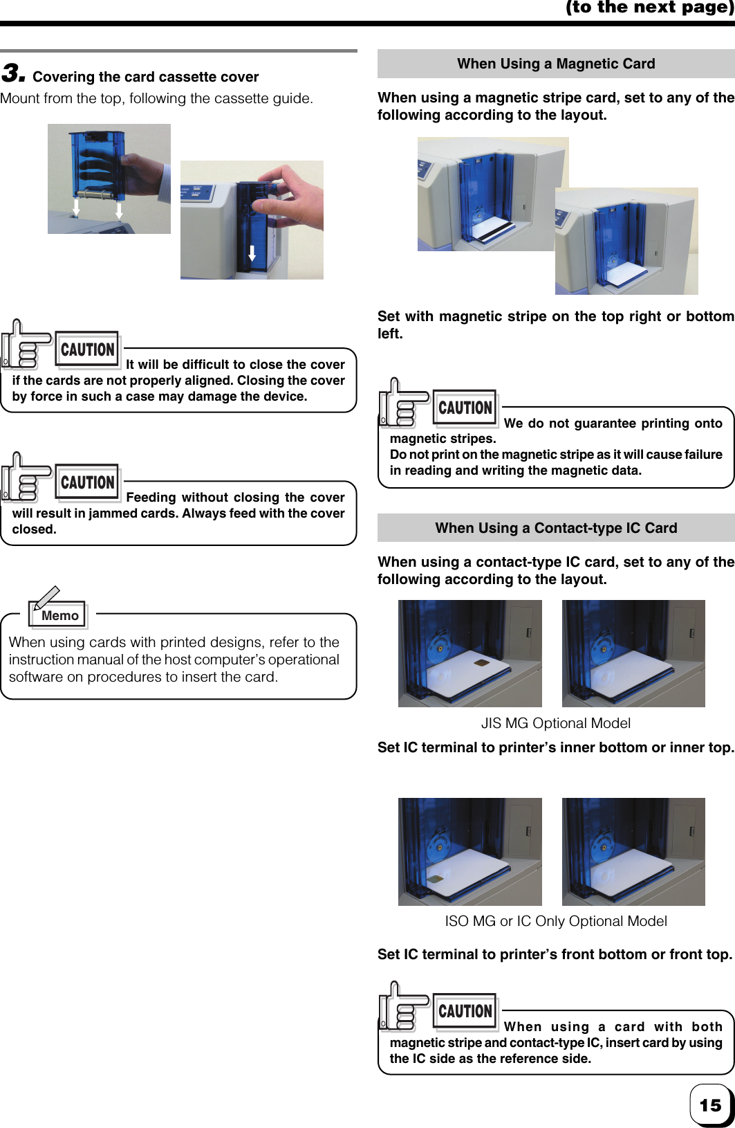 15(to the next page)CAUTIONFeeding without closing the coverwill result in jammed cards. Always feed with the coverclosed.3.Covering the card cassette coverMount from the top, following the cassette guide.CAUTIONIt will be difficult to close the coverif the cards are not properly aligned. Closing the coverby force in such a case may damage the device.MemoWhen using cards with printed designs, refer to theinstruction manual of the host computer’s operationalsoftware on procedures to insert the card.CAUTIONWe do not guarantee printing ontomagnetic stripes.Do not print on the magnetic stripe as it will cause failurein reading and writing the magnetic data.CAUTIONWhen using a card with bothmagnetic stripe and contact-type IC, insert card by usingthe IC side as the reference side.Set IC terminal to printer’s inner bottom or inner top.When Using a Contact-type IC CardWhen using a contact-type IC card, set to any of thefollowing according to the layout.ISO MG or IC Only Optional ModelJIS MG Optional ModelSet IC terminal to printer’s front bottom or front top.Set with magnetic stripe on the top right or bottomleft.When Using a Magnetic CardWhen using a magnetic stripe card, set to any of thefollowing according to the layout.