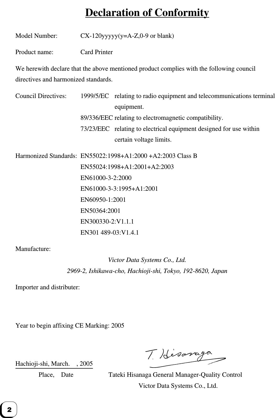 2Declaration of ConformityModel Number: CX-120yyyyy(y=A-Z,0-9 or blank)Product name: Card PrinterWe herewith declare that the above mentioned product complies with the following councildirectives and harmonized standards.Council Directives: 1999/5/EC relating to radio equipment and telecommunications terminalequipment.89/336/EEC relating to electromagnetic compatibility.73/23/EEC relating to electrical equipment designed for use withincertain voltage limits.Harmonized Standards: EN55022:1998+A1:2000 +A2:2003 Class BEN55024:1998+A1:2001+A2:2003EN61000-3-2:2000EN61000-3-3:1995+A1:2001EN60950-1:2001EN50364:2001EN300330-2:V1.1.1EN301 489-03:V1.4.1Manufacture:Victor Data Systems Co., Ltd.2969-2, Ishikawa-cho, Hachioji-shi, Tokyo, 192-8620, JapanImporter and distributer:Year to begin affixing CE Marking: 2005Hachioji-shi, March.    , 2005Place, Date Tateki Hisanaga General Manager-Quality ControlVictor Data Systems Co., Ltd.