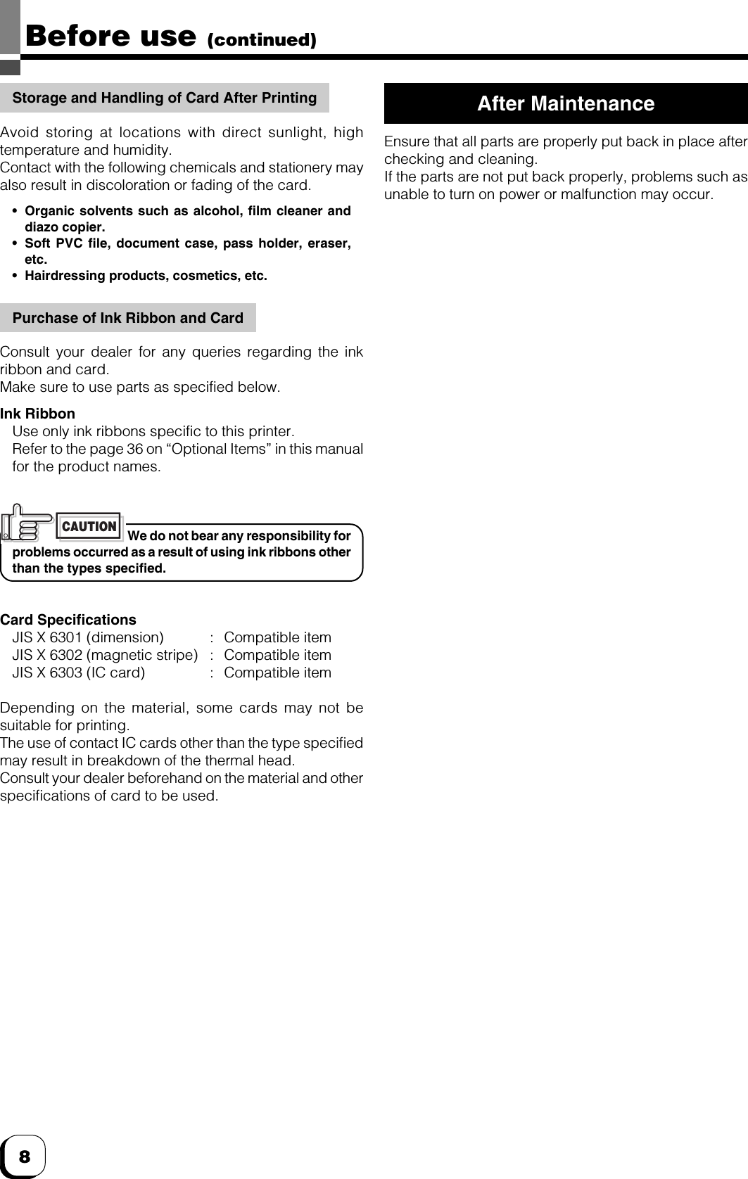 8Before use (continued)Storage and Handling of Card After PrintingAvoid storing at locations with direct sunlight, hightemperature and humidity.Contact with the following chemicals and stationery mayalso result in discoloration or fading of the card.•Organic solvents such as alcohol, film cleaner anddiazo copier.•Soft PVC file, document case, pass holder, eraser,etc.•Hairdressing products, cosmetics, etc.Purchase of Ink Ribbon and CardConsult your dealer for any queries regarding the inkribbon and card.Make sure to use parts as specified below.Ink RibbonUse only ink ribbons specific to this printer.Refer to the page 36 on “Optional Items” in this manualfor the product names.We do not bear any responsibility forproblems occurred as a result of using ink ribbons otherthan the types specified.Card SpecificationsJIS X 6301 (dimension) : Compatible itemJIS X 6302 (magnetic stripe) : Compatible itemJIS X 6303 (IC card) : Compatible itemDepending on the material, some cards may not besuitable for printing.The use of contact IC cards other than the type specifiedmay result in breakdown of the thermal head.Consult your dealer beforehand on the material and otherspecifications of card to be used.After MaintenanceEnsure that all parts are properly put back in place afterchecking and cleaning.If the parts are not put back properly, problems such asunable to turn on power or malfunction may occur.CAUTION