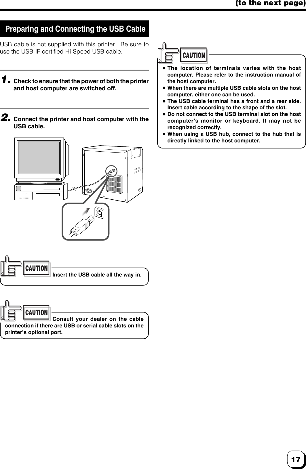 17(to the next page) Preparing and Connecting the USB CableUSB cable is not supplied with this printer.  Be sure touse the USB-IF certified Hi-Speed USB cable.CAUTIONInsert the USB cable all the way in.1.Check to ensure that the power of both the printerand host computer are switched off.2.Connect the printer and host computer with theUSB cable.CAUTIONConsult your dealer on the cableconnection if there are USB or serial cable slots on theprinter’s optional port.CAUTIONsThe location of terminals varies with the hostcomputer. Please refer to the instruction manual ofthe host computer.sWhen there are multiple USB cable slots on the hostcomputer, either one can be used.sThe USB cable terminal has a front and a rear side.Insert cable according to the shape of the slot.sDo not connect to the USB terminal slot on the hostcomputer’s monitor or keyboard. It may not berecognized correctly.sWhen using a USB hub, connect to the hub that isdirectly linked to the host computer.