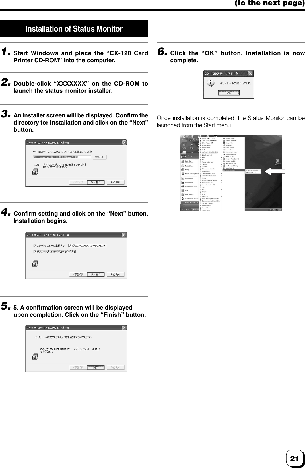 21(to the next page)Installation of Status Monitor1.Start Windows and place the “CX-120 CardPrinter CD-ROM” into the computer.2.Double-click “XXXXXXX” on the CD-ROM tolaunch the status monitor installer.3.An Installer screen will be displayed. Confirm thedirectory for installation and click on the “Next”button.6.Click the “OK” button. Installation is nowcomplete.5.5. A confirmation screen will be displayedupon completion. Click on the “Finish” button.Once installation is completed, the Status Monitor can belaunched from the Start menu.4.Confirm setting and click on the “Next” button.Installation begins.