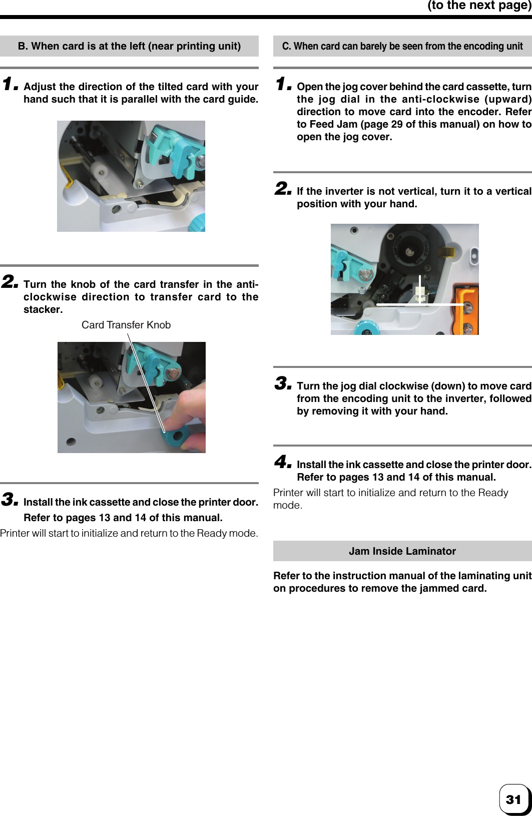 31(to the next page)B. When card is at the left (near printing unit)1.Adjust the direction of the tilted card with yourhand such that it is parallel with the card guide.2.Turn the knob of the card transfer in the anti-clockwise direction to transfer card to thestacker.3.Install the ink cassette and close the printer door.Refer to pages 13 and 14 of this manual.Printer will start to initialize and return to the Ready mode.C. When card can barely be seen from the encoding unit1.Open the jog cover behind the card cassette, turnthe jog dial in the anti-clockwise (upward)direction to move card into the encoder. Referto Feed Jam (page 29 of this manual) on how toopen the jog cover.2.If the inverter is not vertical, turn it to a verticalposition with your hand.3.Turn the jog dial clockwise (down) to move cardfrom the encoding unit to the inverter, followedby removing it with your hand.4.Install the ink cassette and close the printer door.Refer to pages 13 and 14 of this manual.Printer will start to initialize and return to the Readymode.Jam Inside LaminatorRefer to the instruction manual of the laminating uniton procedures to remove the jammed card.Card Transfer Knob