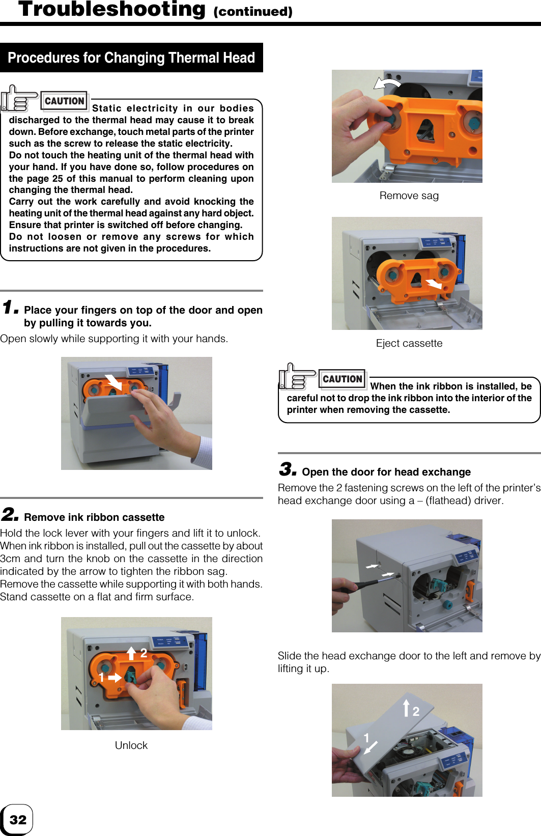 32Troubleshooting (continued)Static electricity in our bodiesdischarged to the thermal head may cause it to breakdown. Before exchange, touch metal parts of the printersuch as the screw to release the static electricity.Do not touch the heating unit of the thermal head withyour hand. If you have done so, follow procedures onthe page 25 of this manual to perform cleaning uponchanging the thermal head.Carry out the work carefully and avoid knocking theheating unit of the thermal head against any hard object.Ensure that printer is switched off before changing.Do not loosen or remove any screws for whichinstructions are not given in the procedures.CAUTION1.Place your fingers on top of the door and openby pulling it towards you.Open slowly while supporting it with your hands.2.Remove ink ribbon cassetteHold the lock lever with your fingers and lift it to unlock.When ink ribbon is installed, pull out the cassette by about3cm and turn the knob on the cassette in the directionindicated by the arrow to tighten the ribbon sag.Remove the cassette while supporting it with both hands.Stand cassette on a flat and firm surface.Procedures for Changing Thermal HeadWhen the ink ribbon is installed, becareful not to drop the ink ribbon into the interior of theprinter when removing the cassette.CAUTION3.Open the door for head exchangeRemove the 2 fastening screws on the left of the printer’shead exchange door using a – (flathead) driver.UnlockRemove sagEject cassetteSlide the head exchange door to the left and remove bylifting it up.2112