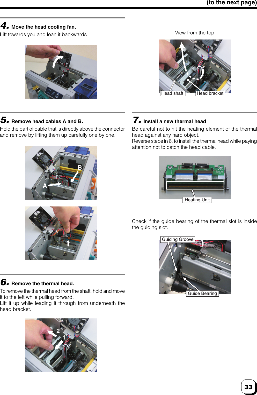 33(to the next page)4.Move the head cooling fan.Lift towards you and lean it backwards.5.Remove head cables A and B.Hold the part of cable that is directly above the connectorand remove by lifting them up carefully one by one.6.Remove the thermal head.To remove the thermal head from the shaft, hold and moveit to the left while pulling forward.Lift it up while leading it through from underneath thehead bracket.7.Install a new thermal headBe careful not to hit the heating element of the thermalhead against any hard object.Reverse steps in 6. to install the thermal head while payingattention not to catch the head cable.Check if the guide bearing of the thermal slot is insidethe guiding slot.View from the topBA12Head shaft Head bracketHeating UnitGuiding GrooveGuide Bearing