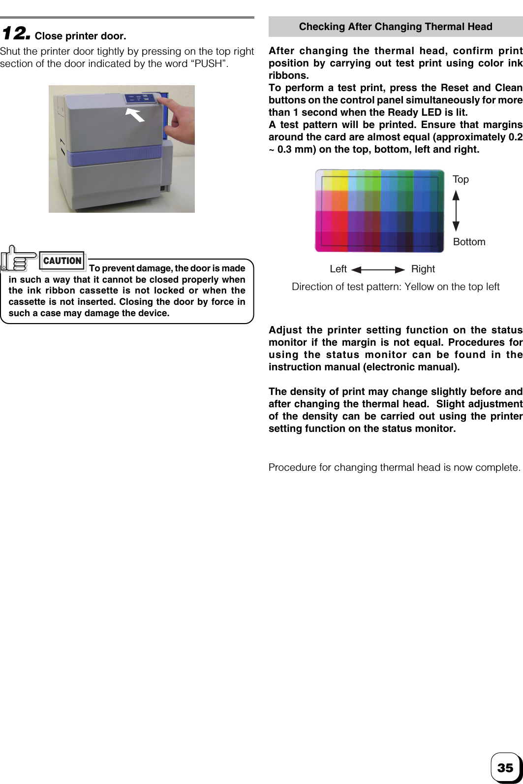 3512.Close printer door.Shut the printer door tightly by pressing on the top rightsection of the door indicated by the word “PUSH”.To prevent damage, the door is madein such a way that it cannot be closed properly whenthe ink ribbon cassette is not locked or when thecassette is not inserted. Closing the door by force insuch a case may damage the device.CAUTIONChecking After Changing Thermal HeadAfter changing the thermal head, confirm printposition by carrying out test print using color inkribbons.To perform a test print, press the Reset and Cleanbuttons on the control panel simultaneously for morethan 1 second when the Ready LED is lit.A test pattern will be printed. Ensure that marginsaround the card are almost equal (approximately 0.2~ 0.3 mm) on the top, bottom, left and right.Procedure for changing thermal head is now complete.Adjust the printer setting function on the statusmonitor if the margin is not equal. Procedures forusing the status monitor can be found in theinstruction manual (electronic manual).The density of print may change slightly before andafter changing the thermal head.  Slight adjustmentof the density can be carried out using the printersetting function on the status monitor.Direction of test pattern: Yellow on the top leftTo pBottomLeft Right