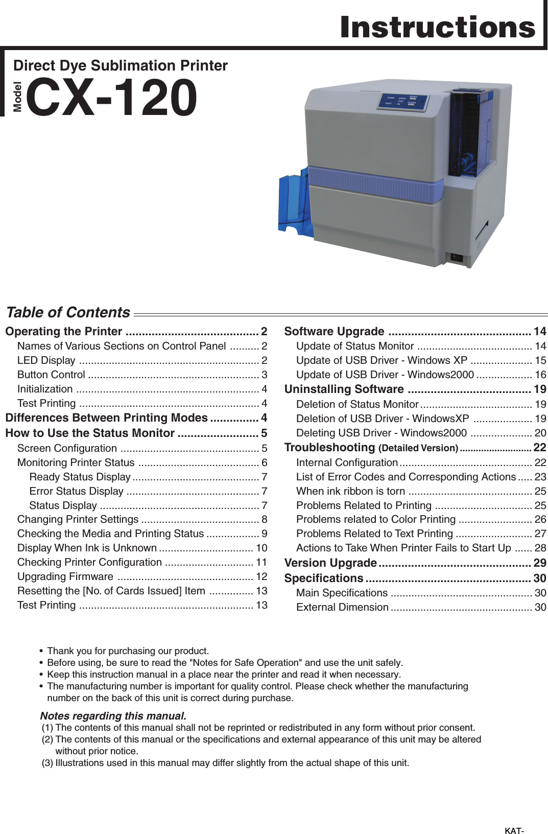 Direct Dye Sublimation PrinterCX-120• Thank you for purchasing our product.• Before using, be sure to read the &quot;Notes for Safe Operation&quot; and use the unit safely.• Keep this instruction manual in a place near the printer and read it when necessary.• The manufacturing number is important for quality control. Please check whether the manufacturing number on the back of this unit is correct during purchase. Notes regarding this manual. (1) The contents of this manual shall not be reprinted or redistributed in any form without prior consent.(2) The contents of this manual or the specifications and external appearance of this unit may be altered without prior notice.(3) Illustrations used in this manual may differ slightly from the actual shape of this unit.KAT-         InstructionsModelOperating the Printer ......................................... 2Names of Various Sections on Control Panel .......... 2LED Display ............................................................. 2Button Control .......................................................... 3Initialization .............................................................. 4Test Printing ............................................................. 4Differences Between Printing Modes ............... 4How to Use the Status Monitor ......................... 5Screen Configuration ............................................... 5Monitoring Printer Status ......................................... 6Ready Status Display ........................................... 7Error Status Display ............................................. 7Status Display ...................................................... 7Changing Printer Settings ........................................ 8Checking the Media and Printing Status .................. 9Display When Ink is Unknown ................................ 10Checking Printer Configuration .............................. 11Upgrading Firmware .............................................. 12Resetting the [No. of Cards Issued] Item ............... 13Test Printing ........................................................... 13Software Upgrade ............................................ 14Update of Status Monitor ....................................... 14Update of USB Driver - Windows XP ..................... 15Update of USB Driver - Windows2000 ................... 16Uninstalling Software ...................................... 19Deletion of Status Monitor...................................... 19Deletion of USB Driver - WindowsXP .................... 19Deleting USB Driver - Windows2000 ..................... 20Troubleshooting (Detailed Version) ........................... 22Internal Configuration............................................. 22List of Error Codes and Corresponding Actions ..... 23When ink ribbon is torn .......................................... 25Problems Related to Printing ................................. 25Problems related to Color Printing ......................... 26Problems Related to Text Printing .......................... 27Actions to Take When Printer Fails to Start Up ...... 28Version Upgrade ............................................... 29Specifications ................................................... 30Main Specifications ................................................ 30External Dimension ................................................ 30Table of Contents