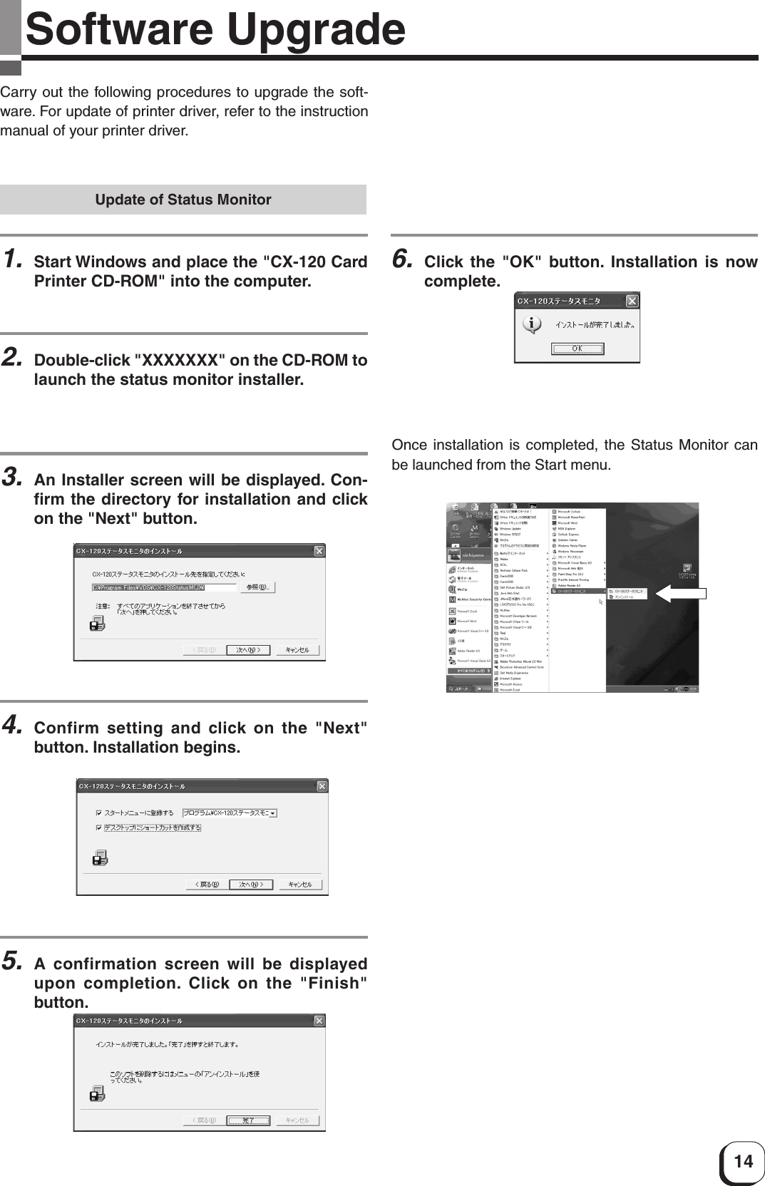 14Software UpgradeCarry out the following procedures to upgrade the soft-ware. For update of printer driver, refer to the instructionmanual of your printer driver.Update of Status Monitor1.Start Windows and place the &quot;CX-120 CardPrinter CD-ROM&quot; into the computer.2.Double-click &quot;XXXXXXX&quot; on the CD-ROM tolaunch the status monitor installer.3.An Installer screen will be displayed. Con-firm the directory for installation and clickon the &quot;Next&quot; button.4.Confirm setting and click on the &quot;Next&quot;button. Installation begins.Once installation is completed, the Status Monitor canbe launched from the Start menu.5.A confirmation screen will be displayedupon completion. Click on the &quot;Finish&quot;button.6.Click the &quot;OK&quot; button. Installation is nowcomplete.