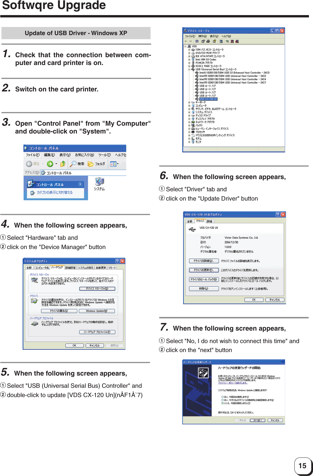 15Update of USB Driver - Windows XP1.Check that the connection between com-puter and card printer is on.2.Switch on the card printer.3.Open &quot;Control Panel&quot; from &quot;My Computer&quot;and double-click on &quot;System&quot;.4.When the following screen appears,1Select &quot;Hardware&quot; tab and2click on the &quot;Device Manager&quot; button5.When the following screen appears,1Select &quot;USB (Universal Serial Bus) Controller&quot; and2double-click to update [VDS CX-120 Un](nÅF1Å`7)6.When the following screen appears,1Select &quot;Driver&quot; tab and2click on the &quot;Update Driver&quot; button7.When the following screen appears,1Select &quot;No, I do not wish to connect this time&quot; and2click on the &quot;next&quot; buttonSoftwqre Upgrade