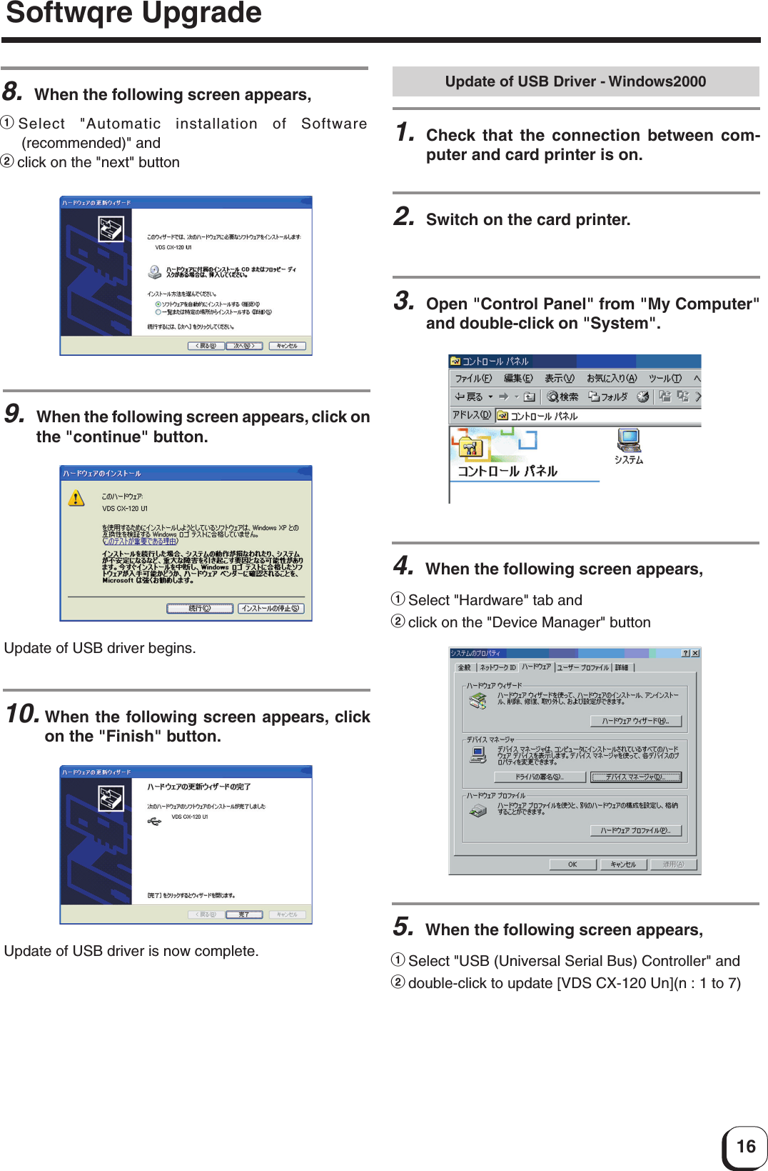 16Update of USB Driver - Windows20001.Check that the connection between com-puter and card printer is on.2.Switch on the card printer.3.Open &quot;Control Panel&quot; from &quot;My Computer&quot;and double-click on &quot;System&quot;.4.When the following screen appears,1Select &quot;Hardware&quot; tab and2click on the &quot;Device Manager&quot; button5.When the following screen appears,1Select &quot;USB (Universal Serial Bus) Controller&quot; and2double-click to update [VDS CX-120 Un](n : 1 to 7)8.When the following screen appears,1Select &quot;Automatic installation of Software(recommended)&quot; and2click on the &quot;next&quot; button9.When the following screen appears, click onthe &quot;continue&quot; button.10.When the following screen appears, clickon the &quot;Finish&quot; button.Update of USB driver begins.Update of USB driver is now complete.Softwqre Upgrade