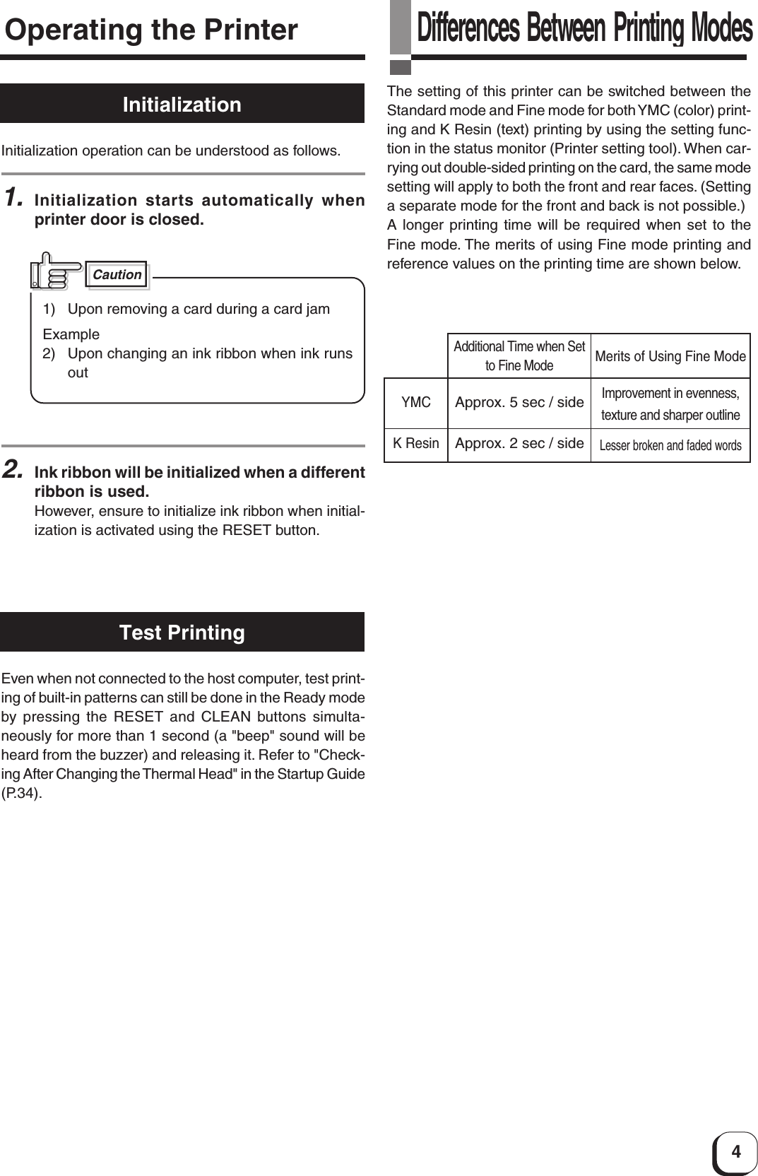 4InitializationOperating the PrinterInitialization operation can be understood as follows.1.Initialization starts automatically whenprinter door is closed.2.Ink ribbon will be initialized when a differentribbon is used.However, ensure to initialize ink ribbon when initial-ization is activated using the RESET button.Test PrintingEven when not connected to the host computer, test print-ing of built-in patterns can still be done in the Ready modeby  pressing the RESET and CLEAN buttons simulta-neously for more than 1 second (a &quot;beep&quot; sound will beheard from the buzzer) and releasing it. Refer to &quot;Check-ing After Changing the Thermal Head&quot; in the Startup Guide(P.34).Differences Between Printing ModesThe setting of this printer can be switched between theStandard mode and Fine mode for both YMC (color) print-ing and K Resin (text) printing by using the setting func-tion in the status monitor (Printer setting tool). When car-rying out double-sided printing on the card, the same modesetting will apply to both the front and rear faces. (Settinga separate mode for the front and back is not possible.)A longer printing time will be required when set to theFine mode. The merits of using Fine mode printing andreference values on the printing time are shown below.YMCK ResinApprox. 5 sec / sideApprox. 2 sec / sideImprovement in evenness,texture and sharper outlineLesser broken and faded wordsAdditional Time when Setto Fine ModeMerits of Using Fine Mode1) Upon removing a card during a card jamExample2) Upon changing an ink ribbon when ink runsoutCaution