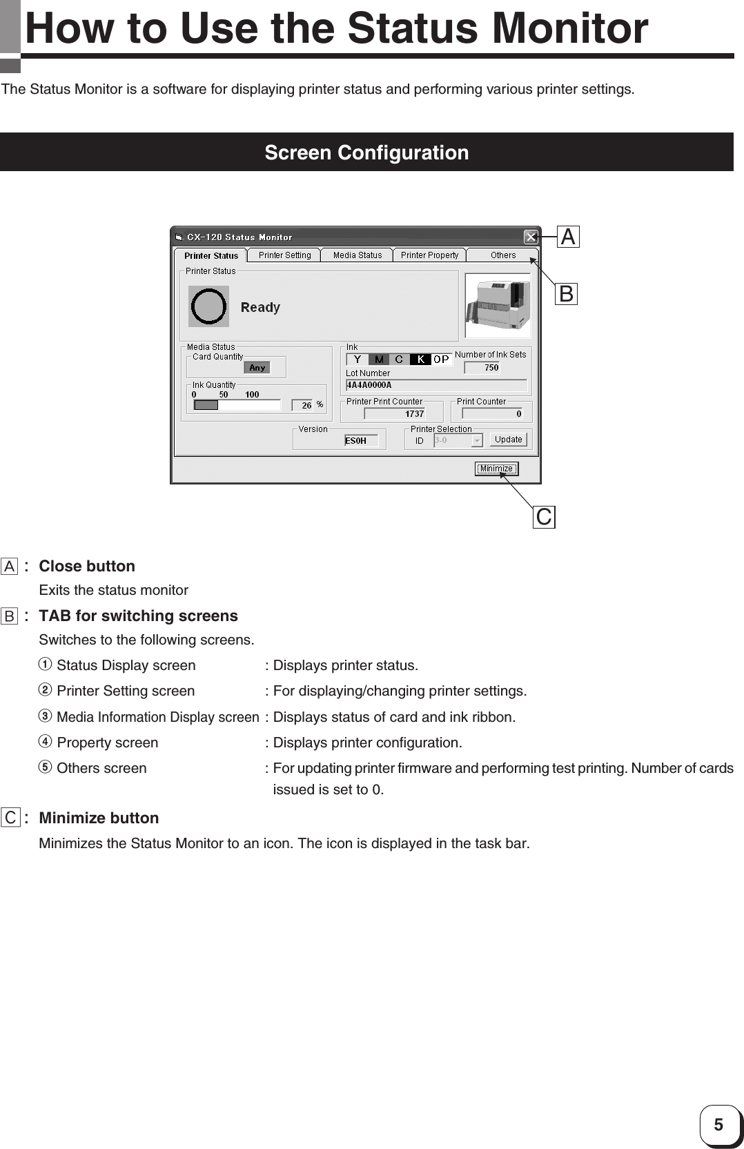 5How to Use the Status MonitorThe Status Monitor is a software for displaying printer status and performing various printer settings.Screen ConfigurationABCA:Close buttonExits the status monitorB:TAB for switching screensSwitches to the following screens.1 Status Display screen : Displays printer status.2 Printer Setting screen : For displaying/changing printer settings.3 Media Information Display screen: Displays status of card and ink ribbon.4 Property screen : Displays printer configuration.5 Others screen : For updating printer firmware and performing test printing. Number of cardsissued is set to 0.C:Minimize buttonMinimizes the Status Monitor to an icon. The icon is displayed in the task bar.