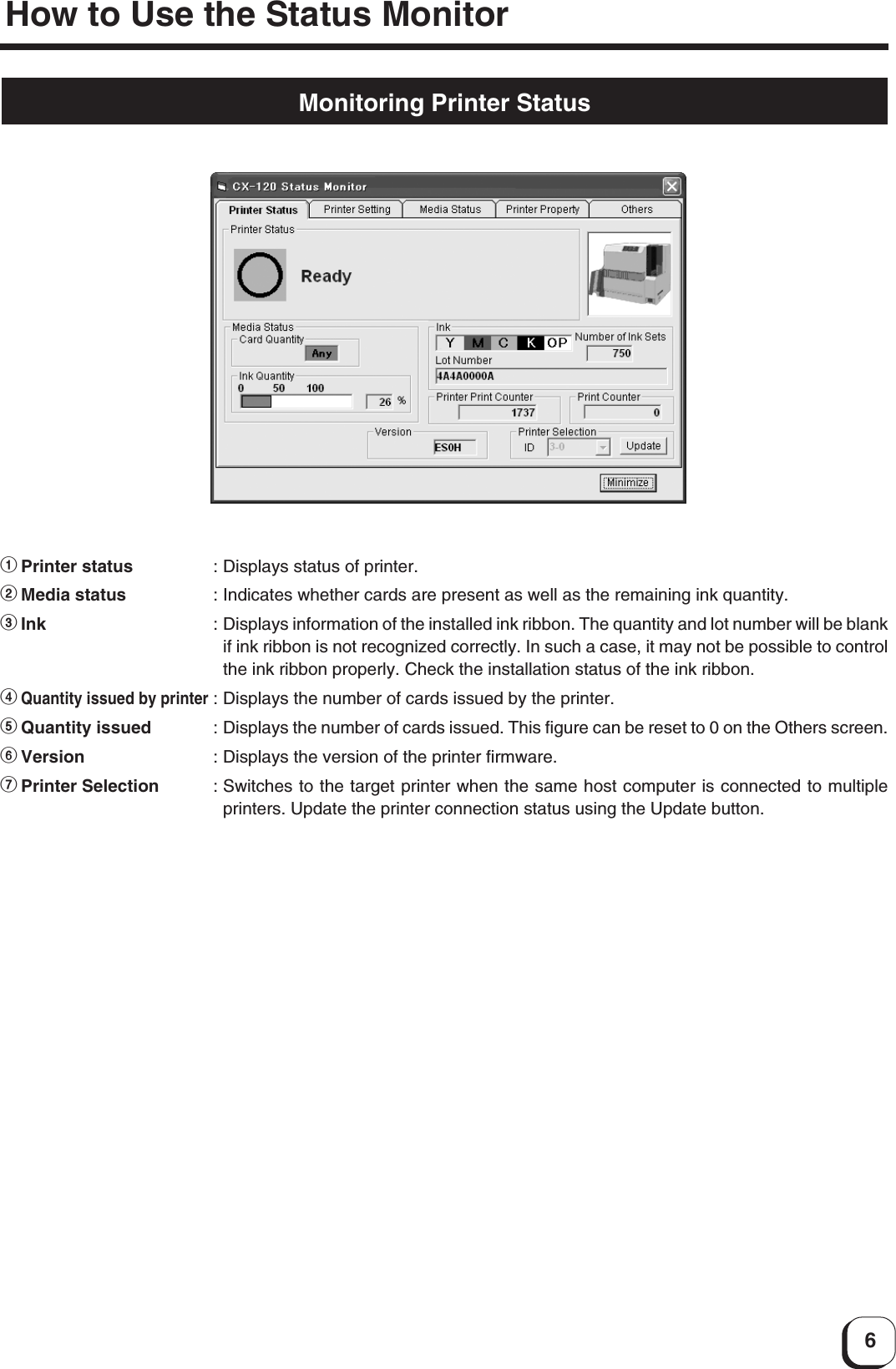 6Monitoring Printer Status1Printer status :Displays status of printer.2Media status :Indicates whether cards are present as well as the remaining ink quantity.3Ink :Displays information of the installed ink ribbon. The quantity and lot number will be blankif ink ribbon is not recognized correctly. In such a case, it may not be possible to controlthe ink ribbon properly. Check the installation status of the ink ribbon.4Quantity issued by printer:Displays the number of cards issued by the printer.5Quantity issued :Displays the number of cards issued. This figure can be reset to 0 on the Others screen.6Version :Displays the version of the printer firmware.7Printer Selection :Switches to the target printer when the same host computer is connected to multipleprinters. Update the printer connection status using the Update button.How to Use the Status Monitor