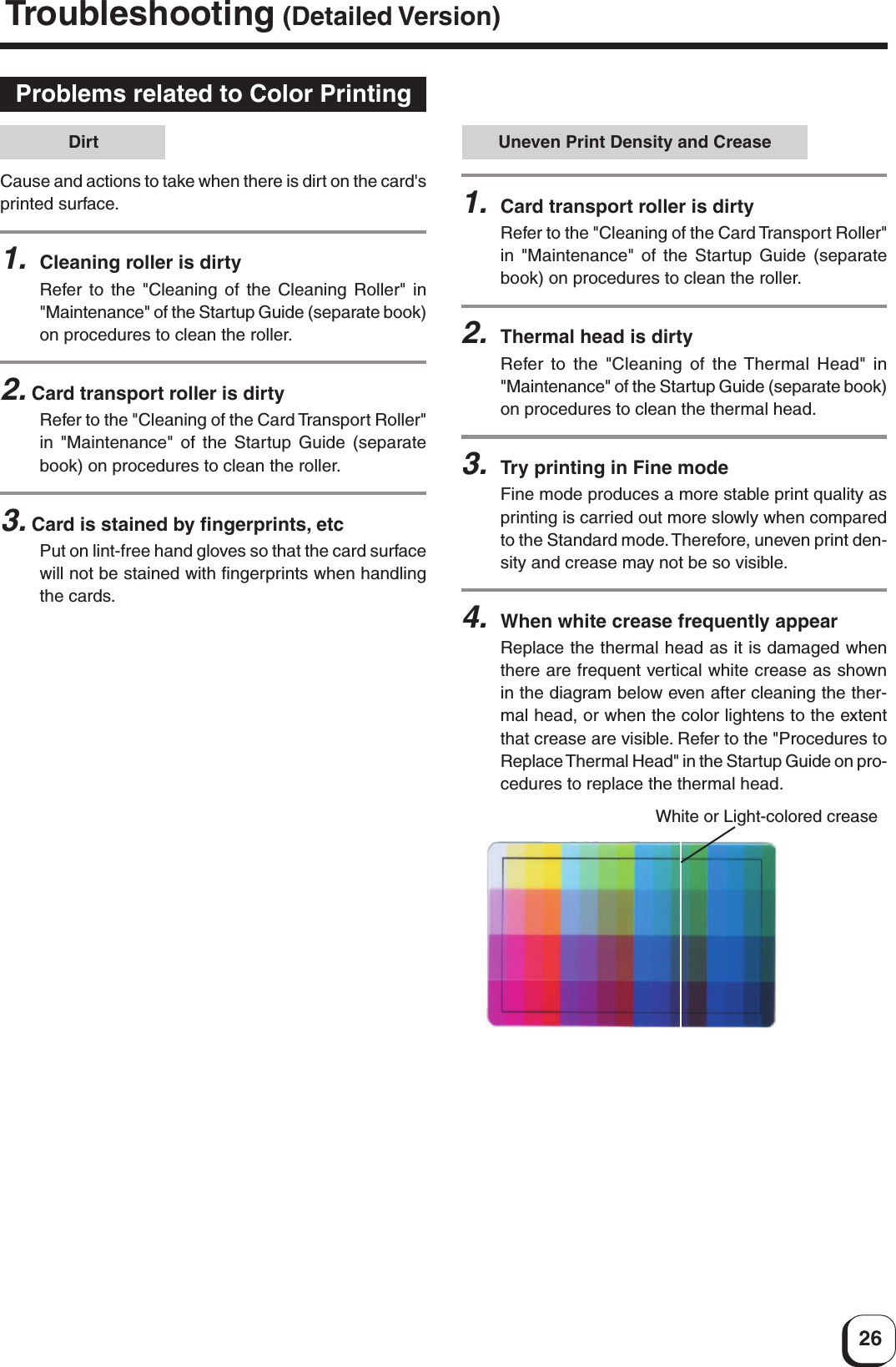 26Uneven Print Density and Crease1.Card transport roller is dirtyRefer to the &quot;Cleaning of the Card Transport Roller&quot;in &quot;Maintenance&quot; of the Startup Guide (separatebook) on procedures to clean the roller.2.Thermal head is dirtyRefer to the &quot;Cleaning of the Thermal Head&quot; in&quot;Maintenance&quot; of the Startup Guide (separate book)on procedures to clean the thermal head.3.Try printing in Fine modeFine mode produces a more stable print quality asprinting is carried out more slowly when comparedto the Standard mode. Therefore, uneven print den-sity and crease may not be so visible.4.When white crease frequently appearReplace the thermal head as it is damaged whenthere are frequent vertical white crease as shownin the diagram below even after cleaning the ther-mal head, or when the color lightens to the extentthat crease are visible. Refer to the &quot;Procedures toReplace Thermal Head&quot; in the Startup Guide on pro-cedures to replace the thermal head.White or Light-colored creaseProblems related to Color PrintingCause and actions to take when there is dirt on the card&apos;sprinted surface.1.Cleaning roller is dirtyRefer to the &quot;Cleaning of the Cleaning Roller&quot; in&quot;Maintenance&quot; of the Startup Guide (separate book)on procedures to clean the roller.2. Card transport roller is dirtyRefer to the &quot;Cleaning of the Card Transport Roller&quot;in &quot;Maintenance&quot; of the Startup Guide (separatebook) on procedures to clean the roller.3. Card is stained by fingerprints, etcPut on lint-free hand gloves so that the card surfacewill not be stained with fingerprints when handlingthe cards.DirtTroubleshooting (Detailed Version)