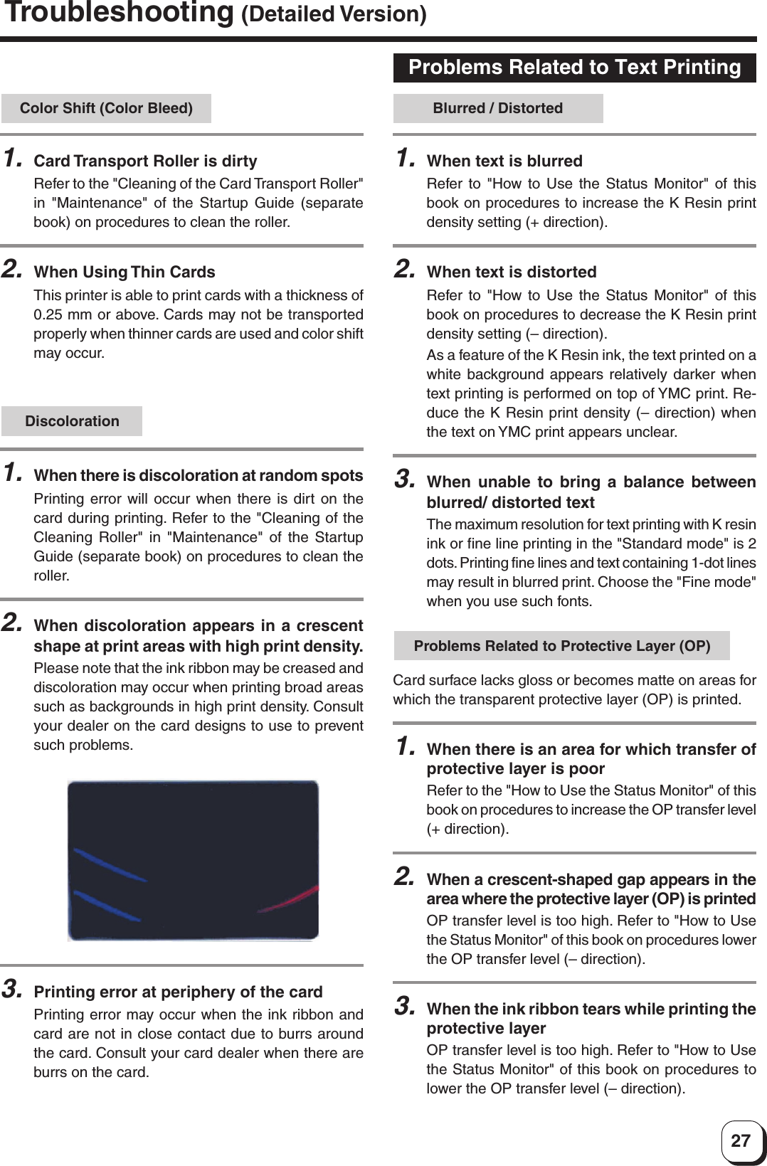27Discoloration1.When there is discoloration at random spotsPrinting error will occur when there is dirt on thecard during printing. Refer to the &quot;Cleaning of theCleaning Roller&quot; in &quot;Maintenance&quot; of the StartupGuide (separate book) on procedures to clean theroller.2.When discoloration appears in a crescentshape at print areas with high print density.Please note that the ink ribbon may be creased anddiscoloration may occur when printing broad areassuch as backgrounds in high print density. Consultyour dealer on the card designs to use to preventsuch problems.Problems Related to Text Printing1.When text is blurredRefer to &quot;How to Use the Status Monitor&quot; of thisbook on procedures to increase the K Resin printdensity setting (+ direction).2.When text is distortedRefer to &quot;How to Use the Status Monitor&quot; of thisbook on procedures to decrease the K Resin printdensity setting (– direction).As a feature of the K Resin ink, the text printed on awhite background appears relatively darker whentext printing is performed on top of YMC print. Re-duce the K Resin print density (– direction) whenthe text on YMC print appears unclear.3.When unable to bring a balance betweenblurred/ distorted textThe maximum resolution for text printing with K resinink or fine line printing in the &quot;Standard mode&quot; is 2dots. Printing fine lines and text containing 1-dot linesmay result in blurred print. Choose the &quot;Fine mode&quot;when you use such fonts.Blurred / DistortedProblems Related to Protective Layer (OP)Card surface lacks gloss or becomes matte on areas forwhich the transparent protective layer (OP) is printed.1.When there is an area for which transfer ofprotective layer is poorRefer to the &quot;How to Use the Status Monitor&quot; of thisbook on procedures to increase the OP transfer level(+ direction).2.When a crescent-shaped gap appears in thearea where the protective layer (OP) is printedOP transfer level is too high. Refer to &quot;How to Usethe Status Monitor&quot; of this book on procedures lowerthe OP transfer level (– direction).3.When the ink ribbon tears while printing theprotective layerOP transfer level is too high. Refer to &quot;How to Usethe Status Monitor&quot; of this book on procedures tolower the OP transfer level (– direction).Color Shift (Color Bleed)1.Card Transport Roller is dirtyRefer to the &quot;Cleaning of the Card Transport Roller&quot;in &quot;Maintenance&quot; of the Startup Guide (separatebook) on procedures to clean the roller.2.When Using Thin CardsThis printer is able to print cards with a thickness of0.25 mm or above. Cards may not be transportedproperly when thinner cards are used and color shiftmay occur.3.Printing error at periphery of the cardPrinting error may occur when the ink ribbon andcard are not in close contact due to burrs aroundthe card. Consult your card dealer when there areburrs on the card.Troubleshooting (Detailed Version)