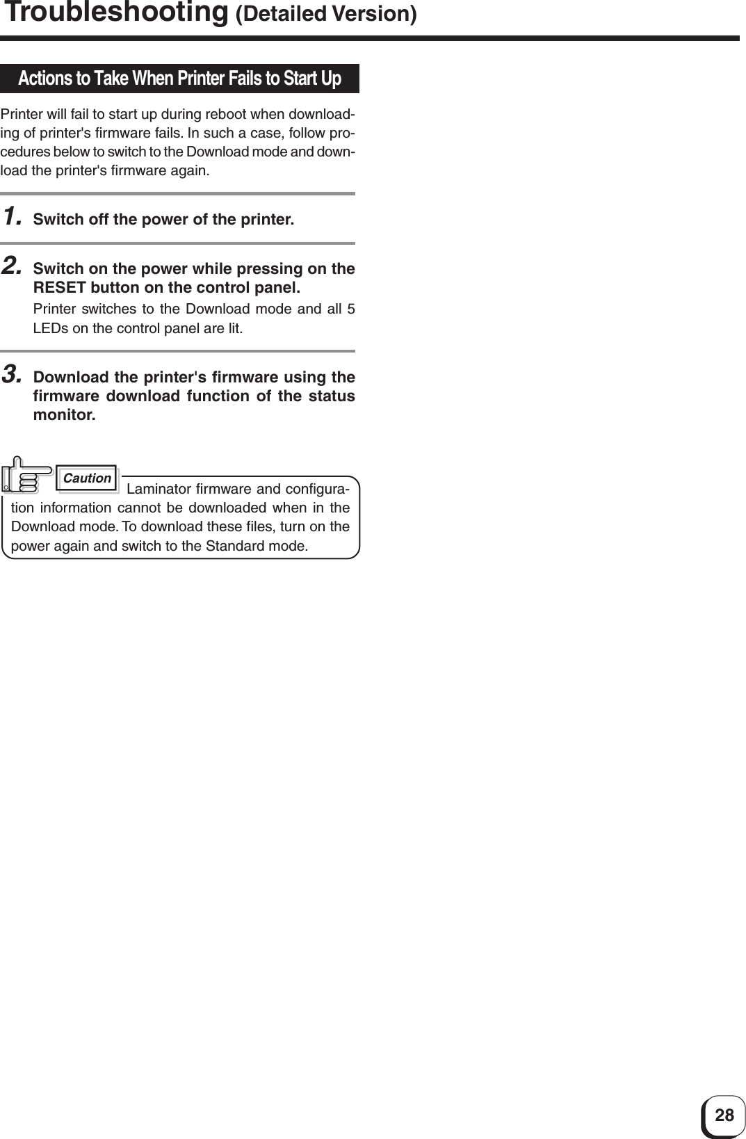 28Actions to Take When Printer Fails to Start UpPrinter will fail to start up during reboot when download-ing of printer&apos;s firmware fails. In such a case, follow pro-cedures below to switch to the Download mode and down-load the printer&apos;s firmware again.1.Switch off the power of the printer.2.Switch on the power while pressing on theRESET button on the control panel.Printer switches to the Download mode and all 5LEDs on the control panel are lit.3.Download the printer&apos;s firmware using thefirmware download function of the statusmonitor.Caution Laminator firmware and configura-tion information cannot be downloaded when in theDownload mode. To download these files, turn on thepower again and switch to the Standard mode.Troubleshooting (Detailed Version)