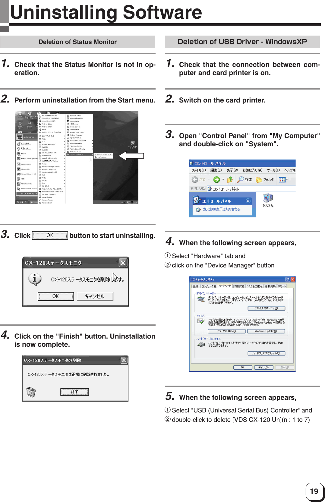 19Uninstalling SoftwareDeletion of USB Driver - WindowsXP1.Check that the connection between com-puter and card printer is on.2.Switch on the card printer.3.Open &quot;Control Panel&quot; from &quot;My Computer&quot;and double-click on &quot;System&quot;.5.When the following screen appears,1Select &quot;USB (Universal Serial Bus) Controller&quot; and2double-click to delete [VDS CX-120 Un](n : 1 to 7)4.When the following screen appears,1Select &quot;Hardware&quot; tab and2click on the &quot;Device Manager&quot; buttonDeletion of Status Monitor1.Check that the Status Monitor is not in op-eration.2.Perform uninstallation from the Start menu.3.Click   button to start uninstalling.4.Click on the &quot;Finish&quot; button. Uninstallationis now complete.