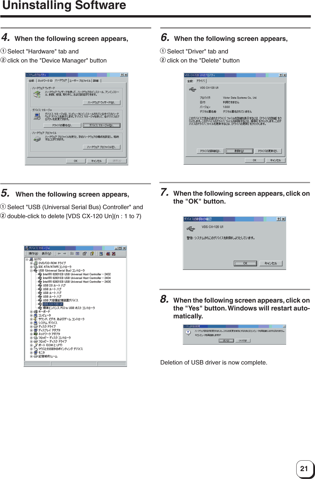 217.When the following screen appears, click onthe &quot;OK&quot; button.Deletion of USB driver is now complete.6.When the following screen appears,1Select &quot;Driver&quot; tab and2click on the &quot;Delete&quot; button8.When the following screen appears, click onthe &quot;Yes&quot; button. Windows will restart auto-matically.5. When the following screen appears,1Select &quot;USB (Universal Serial Bus) Controller&quot; and2double-click to delete [VDS CX-120 Un](n : 1 to 7)4.When the following screen appears,1Select &quot;Hardware&quot; tab and2click on the &quot;Device Manager&quot; buttonUninstalling Software