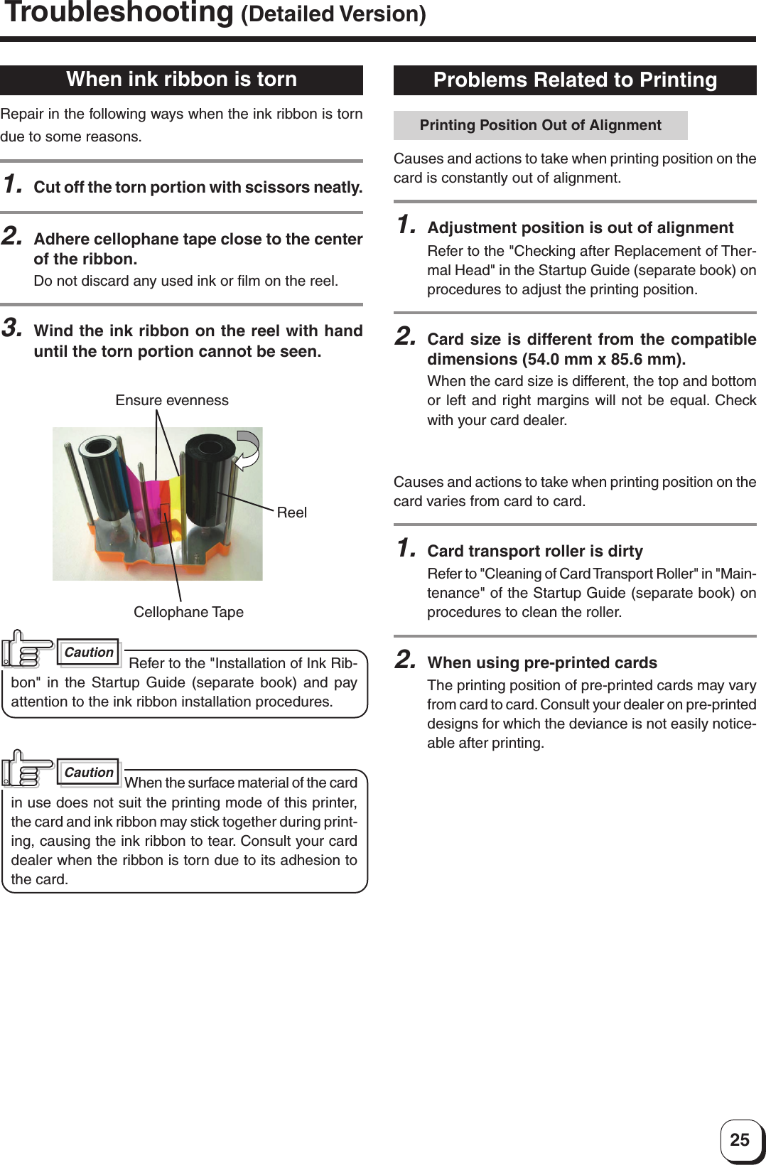 25Troubleshooting (Detailed Version)Problems Related to PrintingCauses and actions to take when printing position on thecard is constantly out of alignment.1.Adjustment position is out of alignmentRefer to the &quot;Checking after Replacement of Ther-mal Head&quot; in the Startup Guide (separate book) onprocedures to adjust the printing position.2.Card size is different from the compatibledimensions (54.0 mm x 85.6 mm).When the card size is different, the top and bottomor left and right margins will not be equal. Checkwith your card dealer.Causes and actions to take when printing position on thecard varies from card to card.1.Card transport roller is dirtyRefer to &quot;Cleaning of Card Transport Roller&quot; in &quot;Main-tenance&quot; of the Startup Guide (separate book) onprocedures to clean the roller.2.When using pre-printed cardsThe printing position of pre-printed cards may varyfrom card to card. Consult your dealer on pre-printeddesigns for which the deviance is not easily notice-able after printing.Printing Position Out of AlignmentWhen ink ribbon is tornRepair in the following ways when the ink ribbon is torndue to some reasons.1.Cut off the torn portion with scissors neatly.2.Adhere cellophane tape close to the centerof the ribbon.Do not discard any used ink or film on the reel.3.Wind the ink ribbon on the reel with handuntil the torn portion cannot be seen.Ensure evennessReelCellophane TapeCaution Refer to the &quot;Installation of Ink Rib-bon&quot; in the Startup Guide (separate book) and payattention to the ink ribbon installation procedures.CautionWhen the surface material of the cardin use does not suit the printing mode of this printer,the card and ink ribbon may stick together during print-ing, causing the ink ribbon to tear. Consult your carddealer when the ribbon is torn due to its adhesion tothe card.