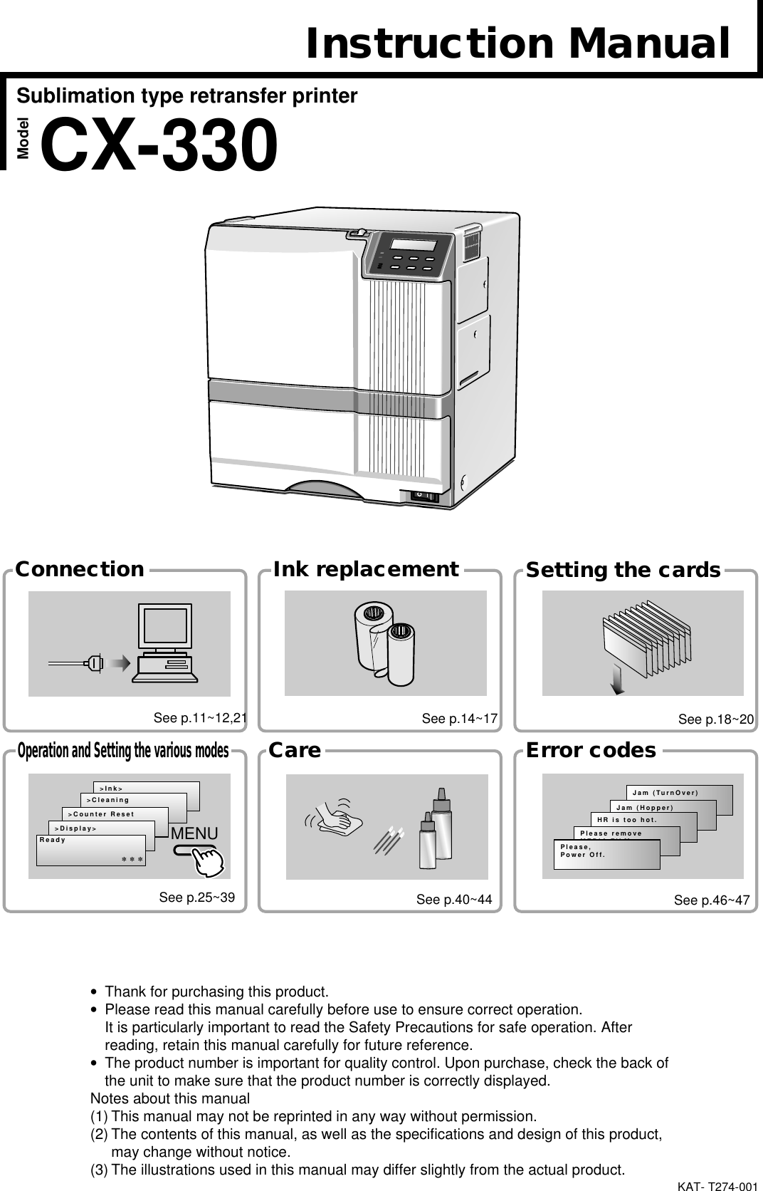 KAT- T274-001Jam (TurnOver)Jam (Hopper)HR is too hot.Please removeMEDIA FILMPlease,Power Off.&gt;Ink&gt;&gt;Cleaning&gt;Counter Reset&gt;Display&gt;ReadyMENUSublimation type retransfer printerModelError codesSetting the cardsCareOperation and Setting the various modesInk replacementConnection***CX-330Instruction ManualSee p.11~12,21 See p.14~17 See p.18~20See p.25~39 See p.40~44 See p.46~47•Thank for purchasing this product.•Please read this manual carefully before use to ensure correct operation.It is particularly important to read the Safety Precautions for safe operation. Afterreading, retain this manual carefully for future reference.•The product number is important for quality control. Upon purchase, check the back ofthe unit to make sure that the product number is correctly displayed.Notes about this manual(1) This manual may not be reprinted in any way without permission.(2) The contents of this manual, as well as the specifications and design of this product,may change without notice.(3) The illustrations used in this manual may differ slightly from the actual product.