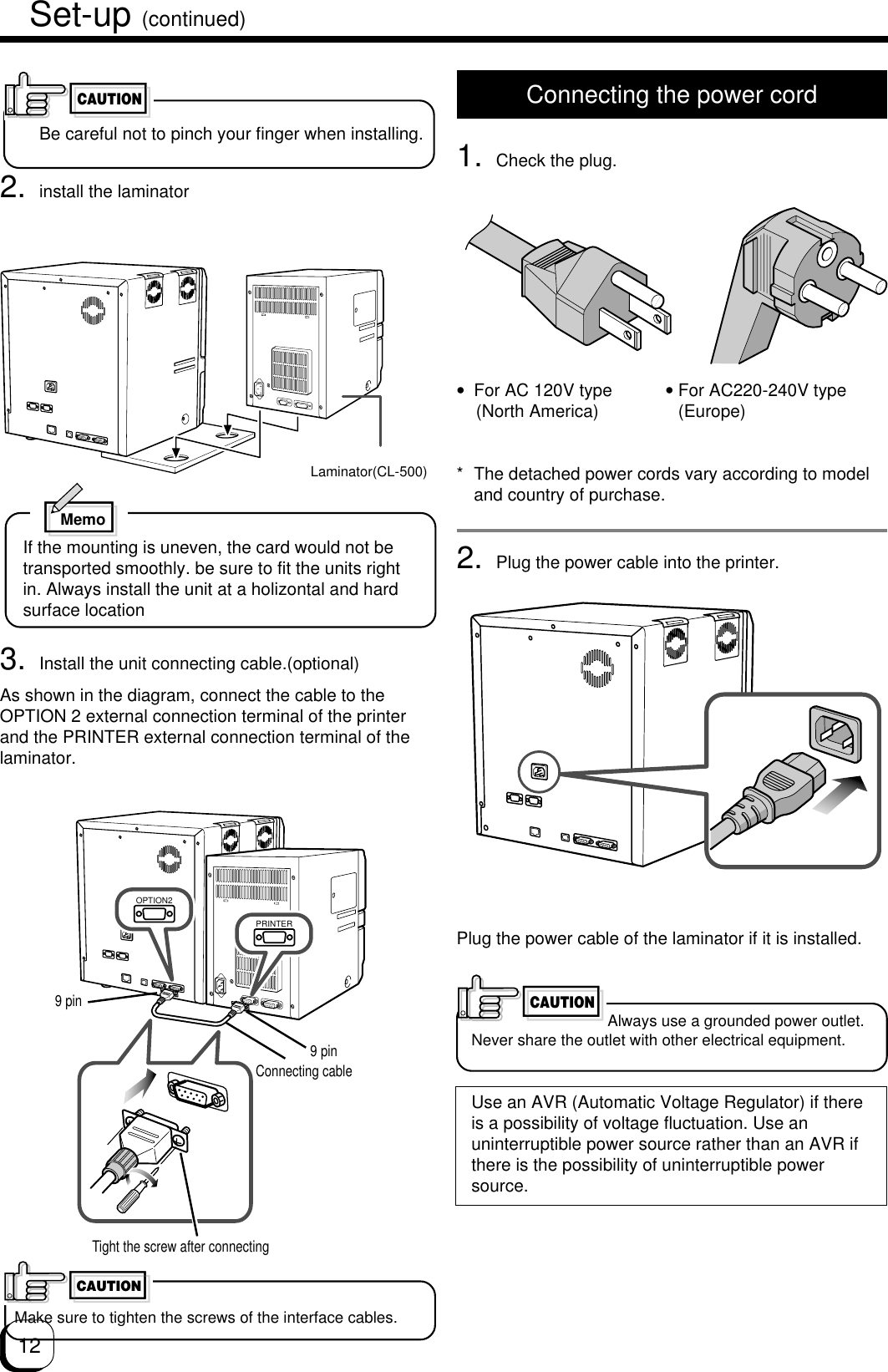 12Connecting the power cord1. Check the plug.•For AC 120V type           • For AC220-240V type    (North America)      (Europe)* The detached power cords vary according to modeland country of purchase.2. Plug the power cable into the printer.Plug the power cable of the laminator if it is installed.Always use a grounded power outlet.Never share the outlet with other electrical equipment.Use an AVR (Automatic Voltage Regulator) if thereis a possibility of voltage fluctuation. Use anuninterruptible power source rather than an AVR ifthere is the possibility of uninterruptible powersource.CAUTIONSet-up (continued)CAUTIONLaminator(CL-500)2. install the laminatorBe careful not to pinch your finger when installing.MemoIf the mounting is uneven, the card would not betransported smoothly. be sure to fit the units rightin. Always install the unit at a holizontal and hardsurface location9 pin9 pinConnecting cableTight the screw after connectingOPTION2PRINTERCAUTIONMake sure to tighten the screws of the interface cables.3. Install the unit connecting cable.(optional)As shown in the diagram, connect the cable to theOPTION 2 external connection terminal of the printerand the PRINTER external connection terminal of thelaminator.