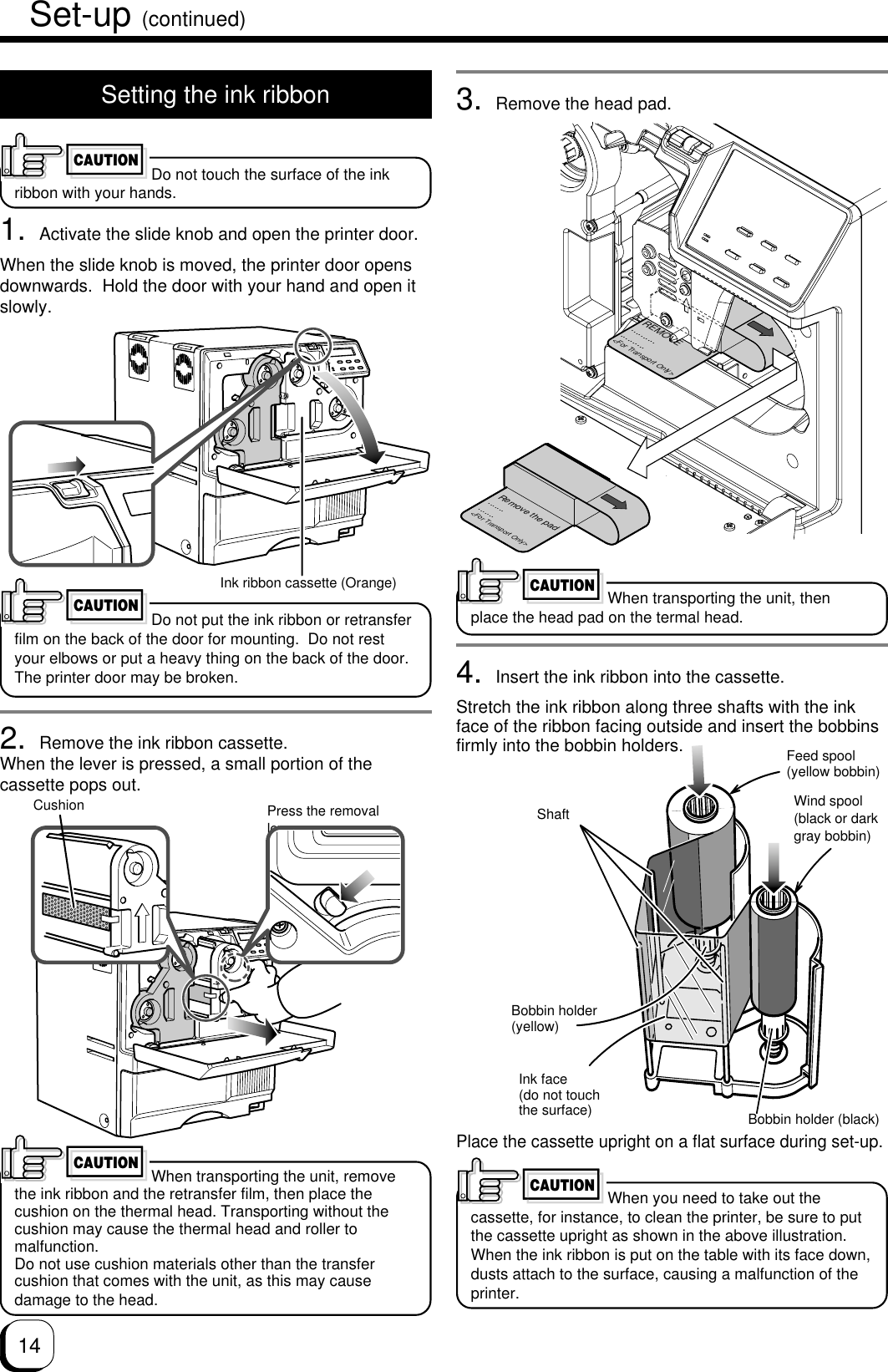 144. Insert the ink ribbon into the cassette.Stretch the ink ribbon along three shafts with the inkface of the ribbon facing outside and insert the bobbinsfirmly into the bobbin holders.Place the cassette upright on a flat surface during set-up.Setting the ink ribbonDo not touch the surface of the inkribbon with your hands.1. Activate the slide knob and open the printer door.When the slide knob is moved, the printer door opensdownwards.  Hold the door with your hand and open itslowly.Do not put the ink ribbon or retransferfilm on the back of the door for mounting.  Do not restyour elbows or put a heavy thing on the back of the door.The printer door may be broken.2. Remove the ink ribbon cassette.When the lever is pressed, a small portion of thecassette pops out.When transporting the unit, removethe ink ribbon and the retransfer film, then place thecushion on the thermal head. Transporting without thecushion may cause the thermal head and roller tomalfunction.Do not use cushion materials other than the transfercushion that comes with the unit, as this may causedamage to the head.CAUTIONSet-up (continued)CAUTIONPress the removallever.Ink ribbon cassette (Orange)CAUTIONShaftInk face(do not touchthe surface) Bobbin holder (black)Wind spool(black or darkgray bobbin)Feed spool(yellow bobbin)CAUTIONCushionWhen you need to take out thecassette, for instance, to clean the printer, be sure to putthe cassette upright as shown in the above illustration.When the ink ribbon is put on the table with its face down,dusts attach to the surface, causing a malfunction of theprinter.Bobbin holder(yellow)3. Remove the head pad.REMOVE....................&lt;For Transport Only&gt;Remove the pad..............&lt;For Transport Only&gt;CAUTIONWhen transporting the unit, thenplace the head pad on the termal head.