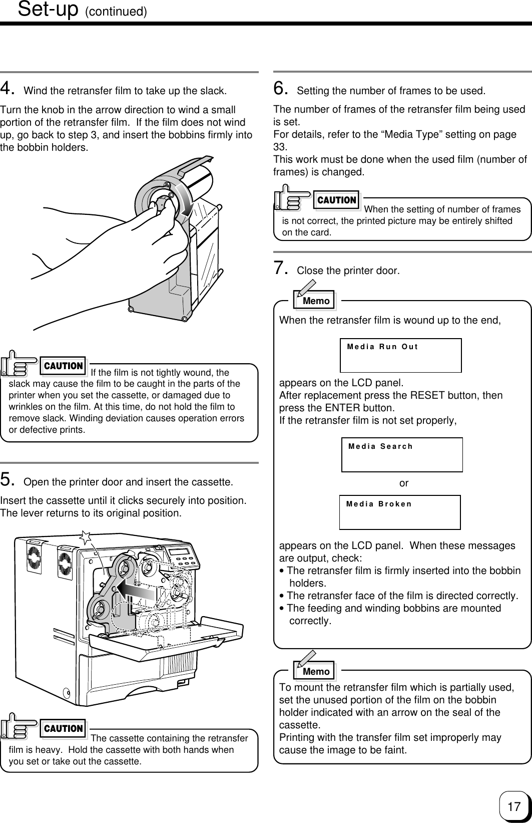 174. Wind the retransfer film to take up the slack.Turn the knob in the arrow direction to wind a smallportion of the retransfer film.  If the film does not windup, go back to step 3, and insert the bobbins firmly intothe bobbin holders.If the film is not tightly wound, theslack may cause the film to be caught in the parts of theprinter when you set the cassette, or damaged due towrinkles on the film. At this time, do not hold the film toremove slack. Winding deviation causes operation errorsor defective prints.5. Open the printer door and insert the cassette.Insert the cassette until it clicks securely into position.The lever returns to its original position.The cassette containing the retransferfilm is heavy.  Hold the cassette with both hands whenyou set or take out the cassette.CAUTION6. Setting the number of frames to be used.The number of frames of the retransfer film being usedis set.For details, refer to the “Media Type” setting on page33.This work must be done when the used film (number offrames) is changed.When the setting of number of framesis not correct, the printed picture may be entirely shiftedon the card.7. Close the printer door.CAUTIONMedia Run OutMedia SearchMedia BrokenMemoWhen the retransfer film is wound up to the end,appears on the LCD panel.After replacement press the RESET button, thenpress the ENTER button.If the retransfer film is not set properly,orappears on the LCD panel.  When these messagesare output, check:• The retransfer film is firmly inserted into the bobbinholders.• The retransfer face of the film is directed correctly.• The feeding and winding bobbins are mountedcorrectly.MemoTo mount the retransfer film which is partially used,set the unused portion of the film on the bobbinholder indicated with an arrow on the seal of thecassette.Printing with the transfer film set improperly maycause the image to be faint.CAUTIONSet-up (continued)