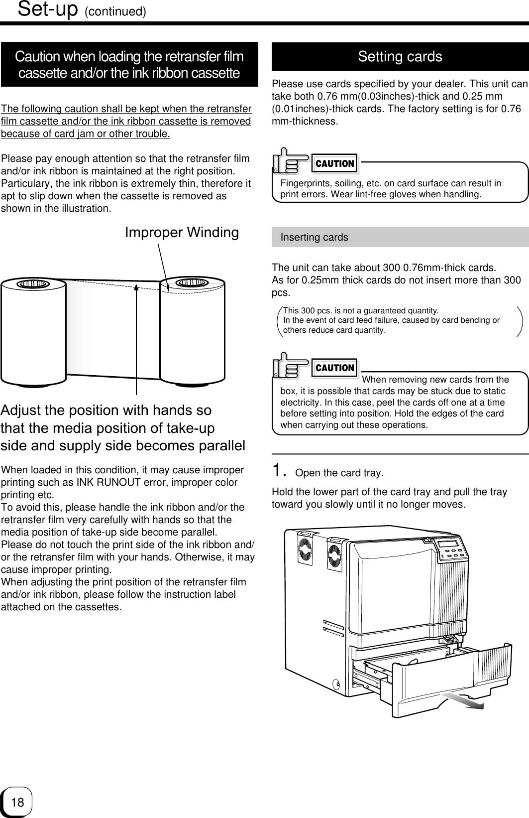 18Set-up (continued)Setting cardsPlease use cards specified by your dealer. This unit cantake both 0.76 mm(0.03inches)-thick and 0.25 mm(0.01inches)-thick cards. The factory setting is for 0.76mm-thickness.Fingerprints, soiling, etc. on card surface can result inprint errors. Wear lint-free gloves when handling.CAUTIONCaution when loading the retransfer filmcassette and/or the ink ribbon cassetteThe following caution shall be kept when the retransferfilm cassette and/or the ink ribbon cassette is removedbecause of card jam or other trouble.Please pay enough attention so that the retransfer filmand/or ink ribbon is maintained at the right position.Particulary, the ink ribbon is extremely thin, therefore itapt to slip down when the cassette is removed asshown in the illustration.When loaded in this condition, it may cause improperprinting such as INK RUNOUT error, improper colorprinting etc.To avoid this, please handle the ink ribbon and/or theretransfer film very carefully with hands so that themedia position of take-up side become parallel.Please do not touch the print side of the ink ribbon and/or the retransfer film with your hands. Otherwise, it maycause improper printing.When adjusting the print position of the retransfer filmand/or ink ribbon, please follow the instruction labelattached on the cassettes.Improper WindingAdjust the position with hands so that the media position of take-up side and supply side becomes parallelInserting cardsThe unit can take about 300 0.76mm-thick cards.As for 0.25mm thick cards do not insert more than 300pcs.When removing new cards from thebox, it is possible that cards may be stuck due to staticelectricity. In this case, peel the cards off one at a timebefore setting into position. Hold the edges of the cardwhen carrying out these operations.1. Open the card tray.Hold the lower part of the card tray and pull the traytoward you slowly until it no longer moves.CAUTIONThis 300 pcs. is not a guaranteed quantity.In the event of card feed failure, caused by card bending or others reduce card quantity.