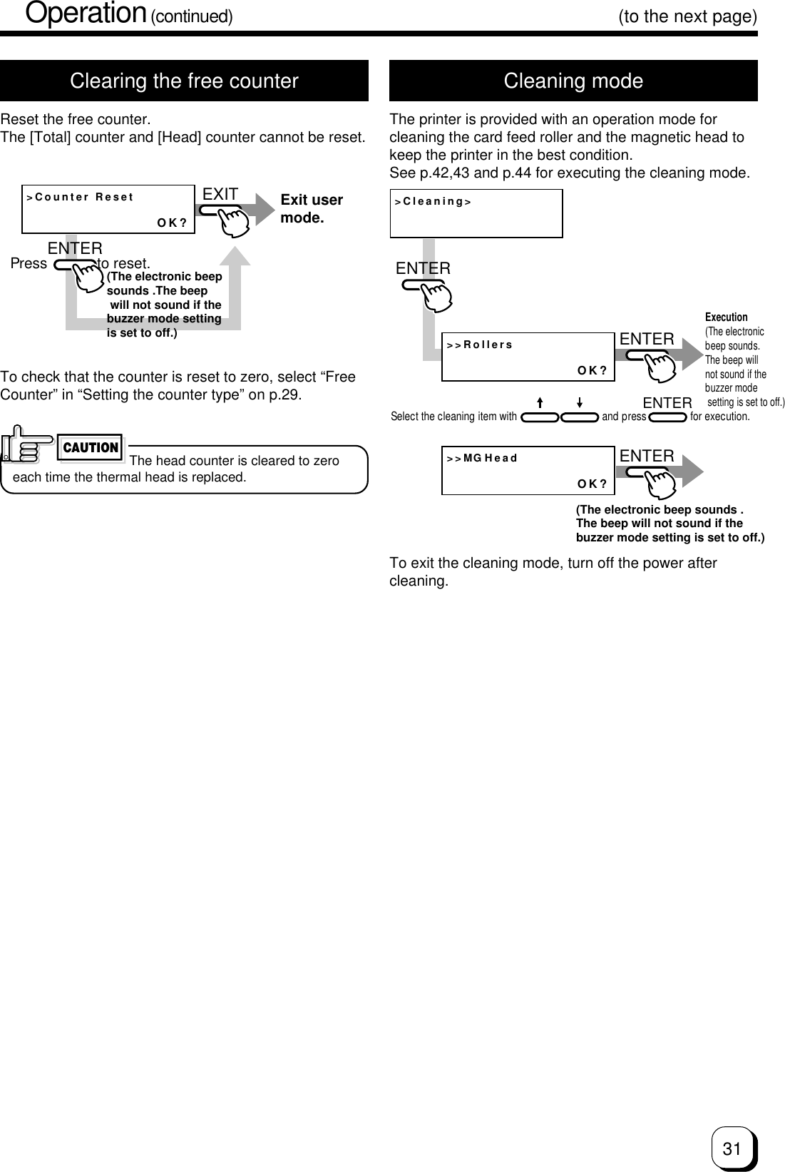 31(to the next page)Clearing the free counterReset the free counter.The [Total] counter and [Head] counter cannot be reset.Cleaning modeThe printer is provided with an operation mode forcleaning the card feed roller and the magnetic head tokeep the printer in the best condition.See p.42,43 and p.44 for executing the cleaning mode.&gt;Counter ResetOK?EXITENTERExit user mode.Press            to reset.(The electronic beepsounds .The beep will not sound if the buzzer mode setting is set to off.)To check that the counter is reset to zero, select “FreeCounter” in “Setting the counter type” on p.29.CAUTIONThe head counter is cleared to zeroeach time the thermal head is replaced.&gt;Cleaning&gt;&gt;&gt;RollersOK?&gt;&gt;MGHeadOK?ENTERENTERENTERENTERExecution (The electronic beep sounds.The beep will not sound if the buzzer mode setting is set to off.)Select the cleaning item with                               and press                for execution.(The electronic beep sounds .The beep will not sound if the buzzer mode setting is set to off.)To exit the cleaning mode, turn off the power aftercleaning.Operation (continued)