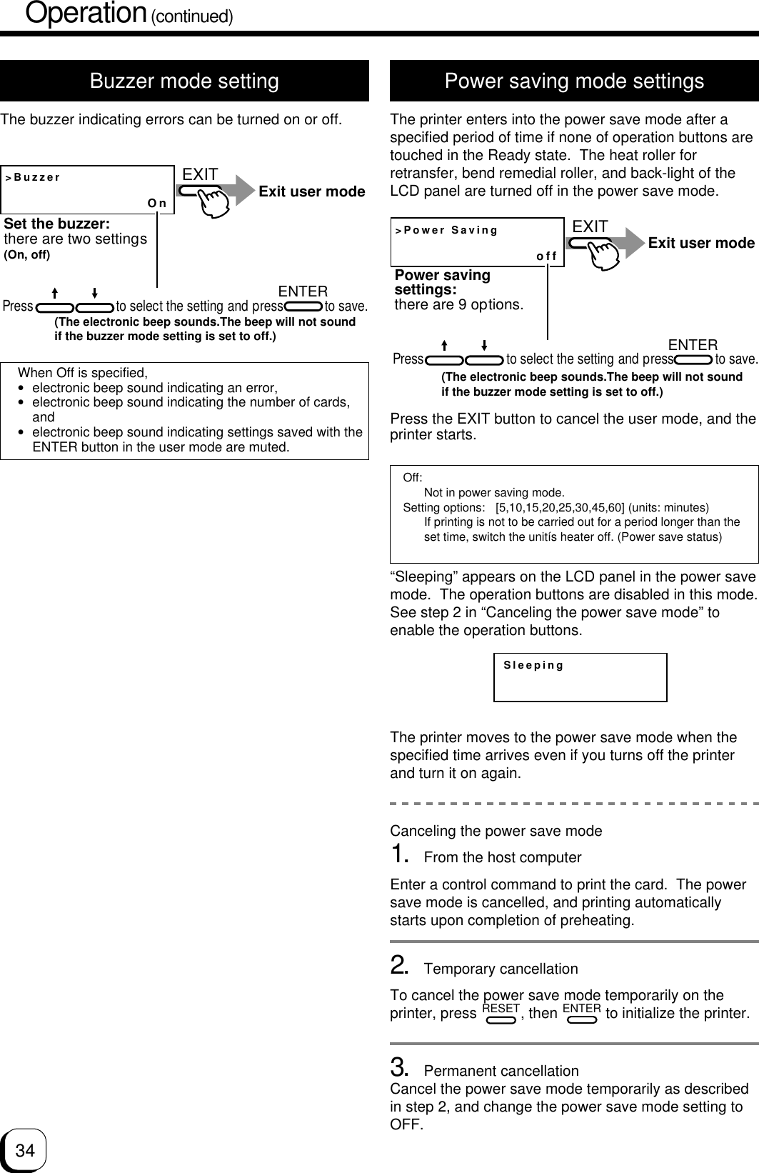 34Operation (continued)Buzzer mode settingThe buzzer indicating errors can be turned on or off.Power saving mode settingsThe printer enters into the power save mode after aspecified period of time if none of operation buttons aretouched in the Ready state.  The heat roller forretransfer, bend remedial roller, and back-light of theLCD panel are turned off in the power save mode.&gt;BuzzerOnEXITENTERExit user modeSet the buzzer:there are two settings (On, off)Press                        to select the setting and press            to save.(The electronic beep sounds.The beep will not sound if the buzzer mode setting is set to off.)&gt;Power SavingoffEXITENTERExit user modePower saving settings:there are 9 options.Press                        to select the setting and press            to save.(The electronic beep sounds.The beep will not sound if the buzzer mode setting is set to off.)Off:Not in power saving mode.Setting options: [5,10,15,20,25,30,45,60] (units: minutes)If printing is not to be carried out for a period longer than theset time, switch the unitís heater off. (Power save status)When Off is specified,•electronic beep sound indicating an error,•electronic beep sound indicating the number of cards,and•electronic beep sound indicating settings saved with theENTER button in the user mode are muted.Press the EXIT button to cancel the user mode, and theprinter starts.“Sleeping” appears on the LCD panel in the power savemode.  The operation buttons are disabled in this mode.See step 2 in “Canceling the power save mode” toenable the operation buttons.The printer moves to the power save mode when thespecified time arrives even if you turns off the printerand turn it on again.Canceling the power save mode1. From the host computerEnter a control command to print the card.  The powersave mode is cancelled, and printing automaticallystarts upon completion of preheating.2. Temporary cancellationTo cancel the power save mode temporarily on theprinter, press RESET, then ENTER to initialize the printer.3. Permanent cancellationCancel the power save mode temporarily as describedin step 2, and change the power save mode setting toOFF.Sleeping