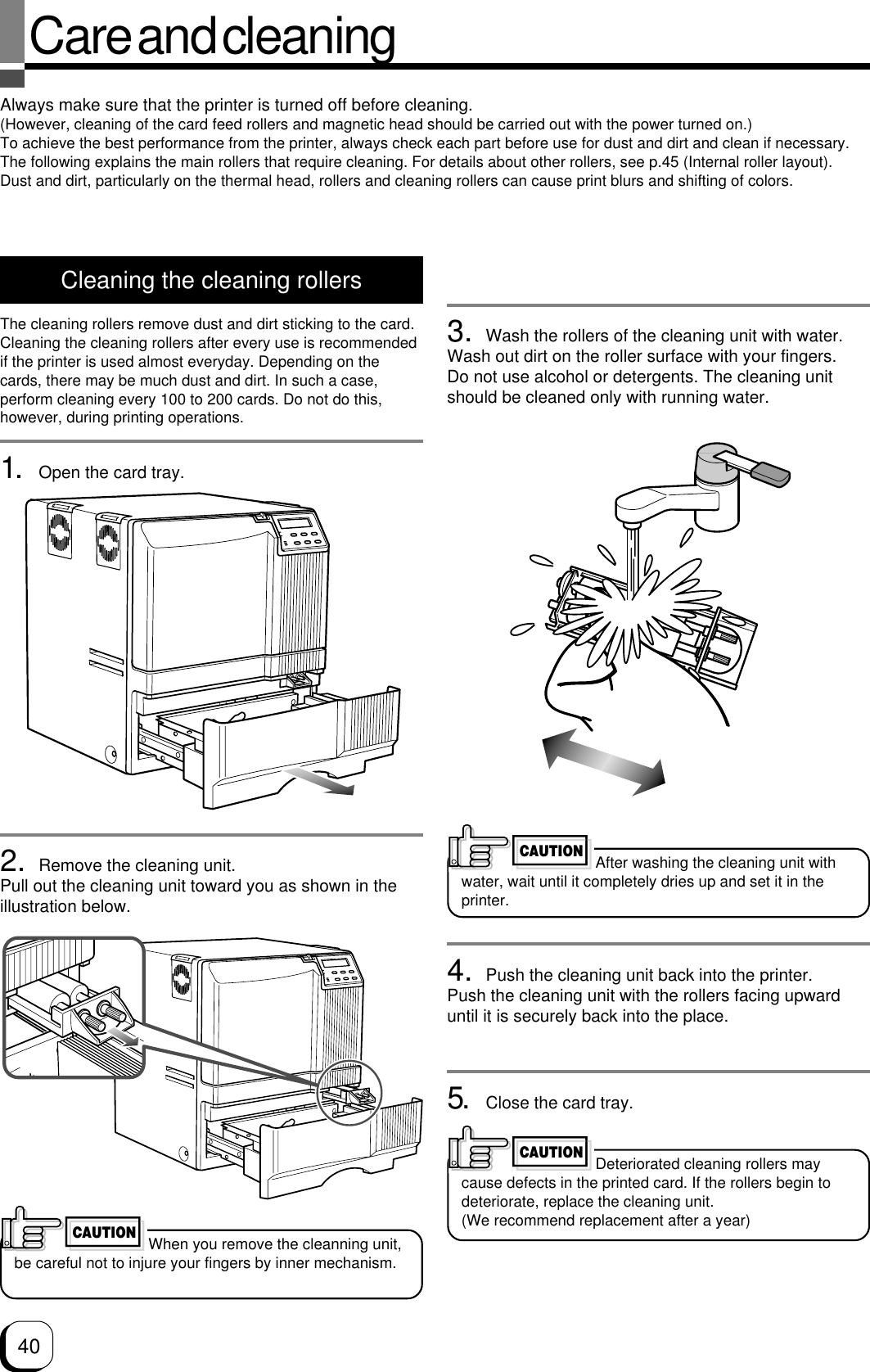 40Care and cleaningAlways make sure that the printer is turned off before cleaning.(However, cleaning of the card feed rollers and magnetic head should be carried out with the power turned on.)To achieve the best performance from the printer, always check each part before use for dust and dirt and clean if necessary.The following explains the main rollers that require cleaning. For details about other rollers, see p.45 (Internal roller layout).Dust and dirt, particularly on the thermal head, rollers and cleaning rollers can cause print blurs and shifting of colors.Cleaning the cleaning rollersThe cleaning rollers remove dust and dirt sticking to the card.Cleaning the cleaning rollers after every use is recommendedif the printer is used almost everyday. Depending on thecards, there may be much dust and dirt. In such a case,perform cleaning every 100 to 200 cards. Do not do this,however, during printing operations.1. Open the card tray.2. Remove the cleaning unit.Pull out the cleaning unit toward you as shown in theillustration below.3. Wash the rollers of the cleaning unit with water.Wash out dirt on the roller surface with your fingers.Do not use alcohol or detergents. The cleaning unitshould be cleaned only with running water.4. Push the cleaning unit back into the printer.Push the cleaning unit with the rollers facing upwarduntil it is securely back into the place.5. Close the card tray.After washing the cleaning unit withwater, wait until it completely dries up and set it in theprinter.CAUTIONDeteriorated cleaning rollers maycause defects in the printed card. If the rollers begin todeteriorate, replace the cleaning unit.(We recommend replacement after a year)CAUTIONWhen you remove the cleanning unit,be careful not to injure your fingers by inner mechanism.CAUTION