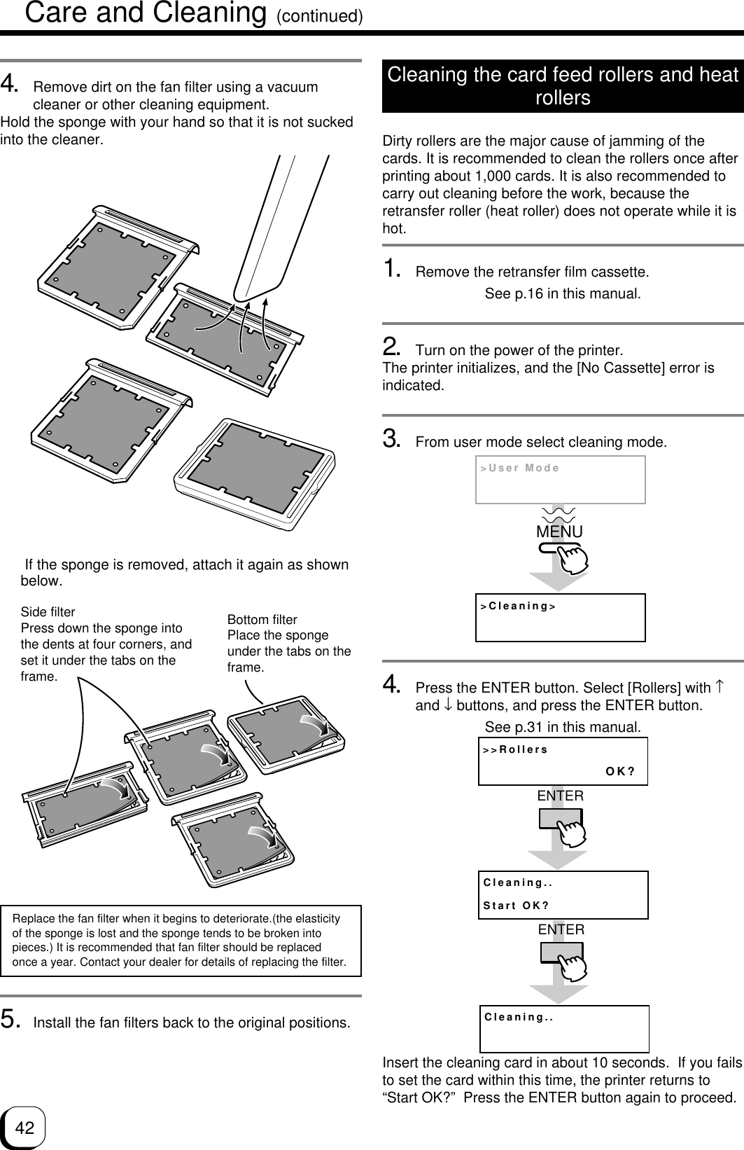 424. Remove dirt on the fan filter using a vacuumcleaner or other cleaning equipment.Hold the sponge with your hand so that it is not suckedinto the cleaner.Side filterPress down the sponge intothe dents at four corners, andset it under the tabs on theframe.Bottom filterPlace the spongeunder the tabs on theframe.Replace the fan filter when it begins to deteriorate.(the elasticityof the sponge is lost and the sponge tends to be broken intopieces.) It is recommended that fan filter should be replacedonce a year. Contact your dealer for details of replacing the filter. If the sponge is removed, attach it again as shownbelow.Cleaning the card feed rollers and heatrollersDirty rollers are the major cause of jamming of thecards. It is recommended to clean the rollers once afterprinting about 1,000 cards. It is also recommended tocarry out cleaning before the work, because theretransfer roller (heat roller) does not operate while it ishot.1. Remove the retransfer film cassette.See p.16 in this manual.2. Turn on the power of the printer.The printer initializes, and the [No Cassette] error isindicated.3. From user mode select cleaning mode.4. Press the ENTER button. Select [Rollers] with ↑and ↓ buttons, and press the ENTER button.See p.31 in this manual.Insert the cleaning card in about 10 seconds.  If you failsto set the card within this time, the printer returns to“Start OK?”  Press the ENTER button again to proceed.&gt;Cleaning&gt;&gt;User ModeMENU&gt;&gt;RollersOK?Cleaning..Start OK?ENTERCleaning..ENTER5. Install the fan filters back to the original positions.Care and Cleaning (continued)