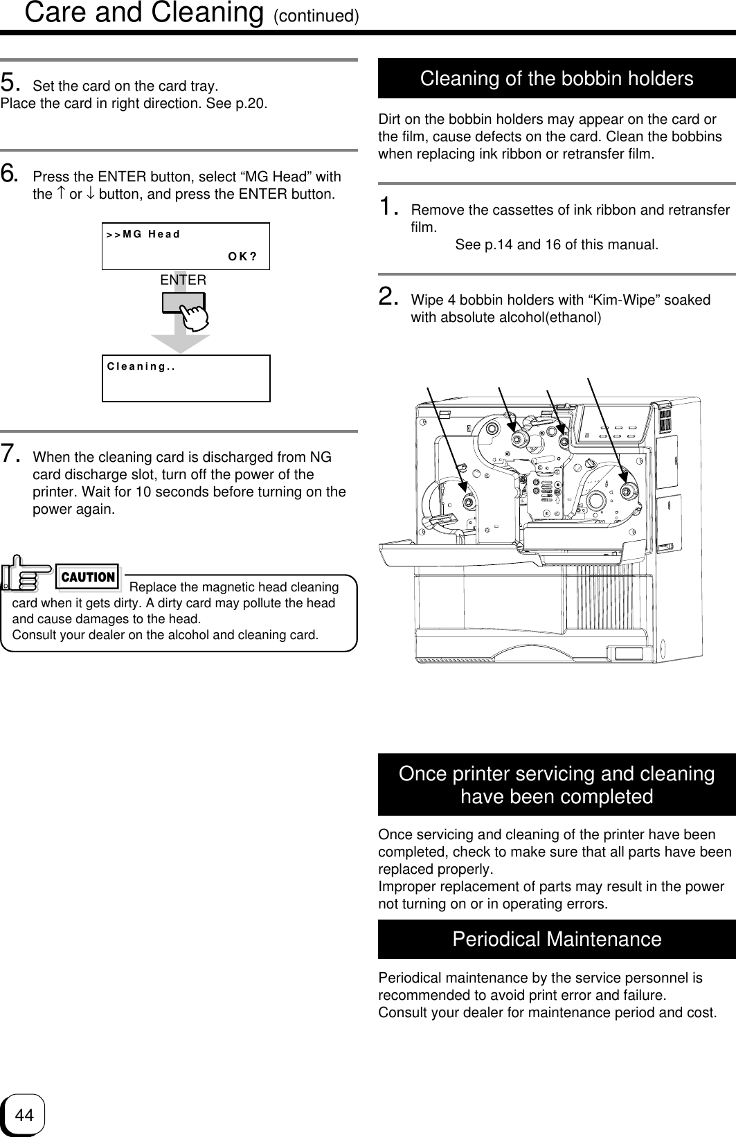 445. Set the card on the card tray.Place the card in right direction. See p.20.6. Press the ENTER button, select “MG Head” withthe ↑ or ↓ button, and press the ENTER button.7. When the cleaning card is discharged from NGcard discharge slot, turn off the power of theprinter. Wait for 10 seconds before turning on thepower again.&gt;&gt;MG HeadOK?Cleaning..ENTER Replace the magnetic head cleaningcard when it gets dirty. A dirty card may pollute the headand cause damages to the head.Consult your dealer on the alcohol and cleaning card.CAUTIONOnce printer servicing and cleaninghave been completedOnce servicing and cleaning of the printer have beencompleted, check to make sure that all parts have beenreplaced properly.Improper replacement of parts may result in the powernot turning on or in operating errors.Periodical MaintenancePeriodical maintenance by the service personnel isrecommended to avoid print error and failure.Consult your dealer for maintenance period and cost.Cleaning of the bobbin holdersDirt on the bobbin holders may appear on the card orthe film, cause defects on the card. Clean the bobbinswhen replacing ink ribbon or retransfer film.1. Remove the cassettes of ink ribbon and retransferfilm. See p.14 and 16 of this manual.2. Wipe 4 bobbin holders with “Kim-Wipe” soakedwith absolute alcohol(ethanol)Care and Cleaning (continued)