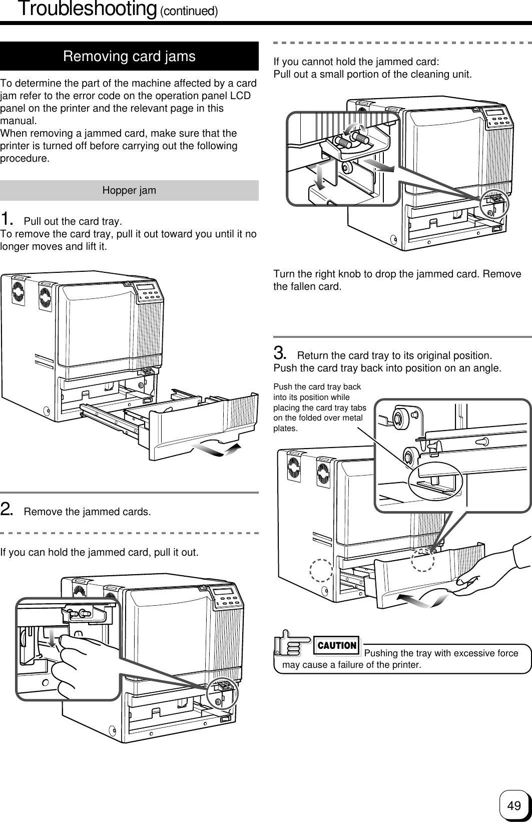 49Troubleshooting (continued)Removing card jamsTo determine the part of the machine affected by a cardjam refer to the error code on the operation panel LCDpanel on the printer and the relevant page in thismanual.When removing a jammed card, make sure that theprinter is turned off before carrying out the followingprocedure.Hopper jam1. Pull out the card tray.To remove the card tray, pull it out toward you until it nolonger moves and lift it.2. Remove the jammed cards.If you can hold the jammed card, pull it out.3. Return the card tray to its original position.Push the card tray back into position on an angle.Push the card tray backinto its position whileplacing the card tray tabson the folded over metalplates.If you cannot hold the jammed card:Pull out a small portion of the cleaning unit.Turn the right knob to drop the jammed card. Removethe fallen card.Pushing the tray with excessive forcemay cause a failure of the printer.CAUTION
