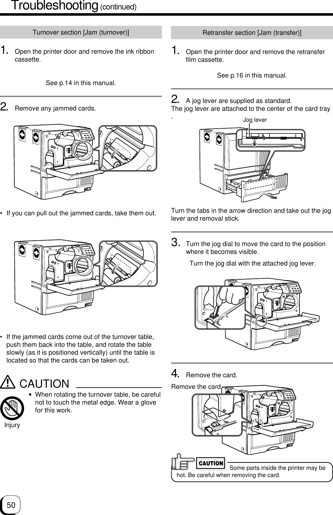 50Turnover section [Jam (turnover)]1. Open the printer door and remove the ink ribboncassette.See p.14 in this manual.2. Remove any jammed cards.Retransfer section [Jam (transfer)]1. Open the printer door and remove the retransferfilm cassette.See p.16 in this manual.2. A jog lever are supplied as standard.The jog lever are attached to the center of the card tray.Turn the tabs in the arrow direction and take out the joglever and removal stick.3. Turn the jog dial to move the card to the positionwhere it becomes visible.Turn the jog dial with the attached jog lever.4. Remove the card.Remove the card. Some parts inside the printer may behot. Be careful when removing the card.CAUTION• If the jammed cards come out of the turnover table,push them back into the table, and rotate the tableslowly (as it is positioned vertically) until the table islocated so that the cards can be taken out.CAUTION•When rotating the turnover table, be carefulnot to touch the metal edge. Wear a glovefor this work.Injury• If you can pull out the jammed cards, take them out.Jog leverTroubleshooting (continued)