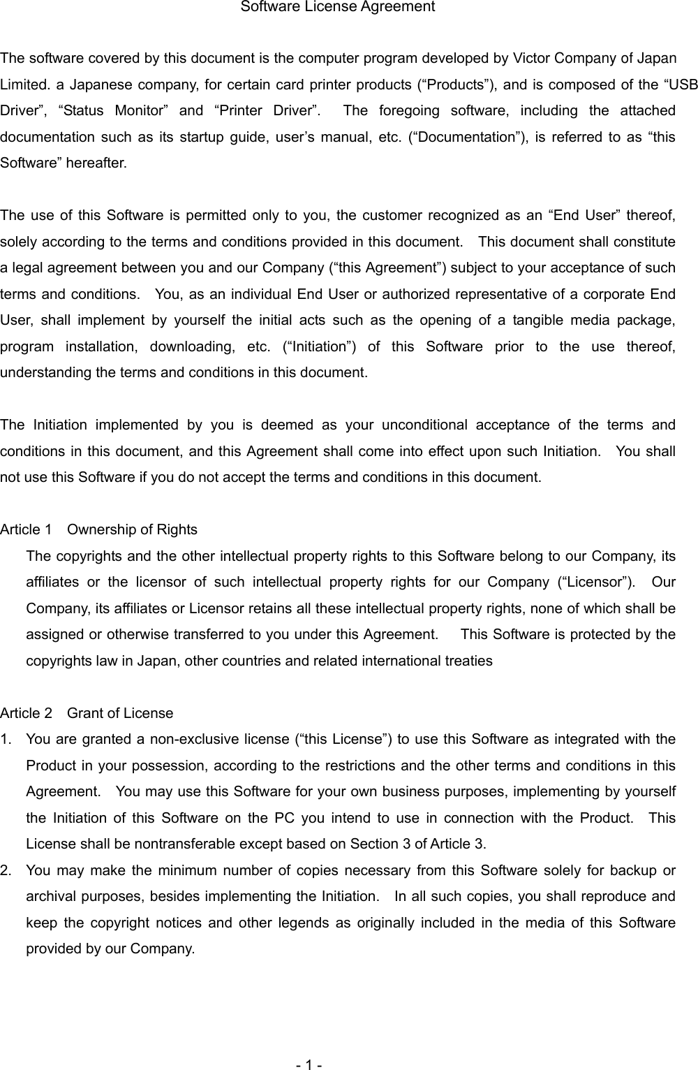   Software License Agreement  The software covered by this document is the computer program developed by Victor Company of Japan Limited. a Japanese company, for certain card printer products (“Products”), and is composed of the “USB Driver”, “Status Monitor” and “Printer Driver”.  The foregoing software, including the attached documentation such as its startup guide, user’s manual, etc. (“Documentation”), is referred to as “this Software” hereafter.    The use of this Software is permitted only to you, the customer recognized as an “End User” thereof, solely according to the terms and conditions provided in this document.    This document shall constitute a legal agreement between you and our Company (“this Agreement”) subject to your acceptance of such terms and conditions.    You, as an individual End User or authorized representative of a corporate End User, shall implement by yourself the initial acts such as the opening of a tangible media package, program installation, downloading, etc. (“Initiation”) of this Software prior to the use thereof, understanding the terms and conditions in this document.  The Initiation implemented by you is deemed as your unconditional acceptance of the terms and conditions in this document, and this Agreement shall come into effect upon such Initiation.    You shall not use this Software if you do not accept the terms and conditions in this document.  Article 1    Ownership of Rights The copyrights and the other intellectual property rights to this Software belong to our Company, its affiliates or the licensor of such intellectual property rights for our Company (“Licensor”).  Our Company, its affiliates or Licensor retains all these intellectual property rights, none of which shall be assigned or otherwise transferred to you under this Agreement.      This Software is protected by the copyrights law in Japan, other countries and related international treaties  Article 2    Grant of License 1.  You are granted a non-exclusive license (“this License”) to use this Software as integrated with the Product in your possession, according to the restrictions and the other terms and conditions in this Agreement.    You may use this Software for your own business purposes, implementing by yourself the Initiation of this Software on the PC you intend to use in connection with the Product.  This License shall be nontransferable except based on Section 3 of Article 3. 2.  You may make the minimum number of copies necessary from this Software solely for backup or archival purposes, besides implementing the Initiation.    In all such copies, you shall reproduce and keep the copyright notices and other legends as originally included in the media of this Software provided by our Company.     - 1 - 