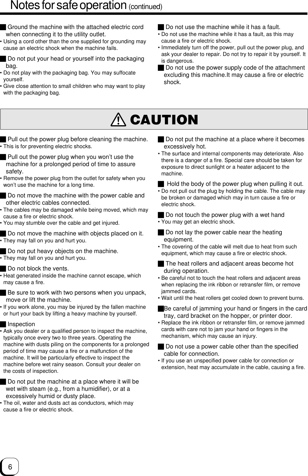 6Notes for safe operation (continued) Pull out the power plug before cleaning the machine.• This is for preventing electric shocks. Pull out the power plug when you won’t use themachine for a prolonged period of time to assuresafety.• Remove the power plug from the outlet for safety when youwon’t use the machine for a long time. Do not move the machine with the power cable andother electric cables connected.• The cables may be damaged while being moved, which maycause a fire or electric shock.• You may stumble over the cable and get injured. Do not move the machine with objects placed on it.• They may fall on you and hurt you. Do not put heavy objects on the machine.• They may fall on you and hurt you. Do not block the vents.• Heat generated inside the machine cannot escape, whichmay cause a fire. Be sure to work with two persons when you unpack,move or lift the machine.• If you work alone, you may be injured by the fallen machineor hurt your back by lifting a heavy machine by yourself. Inspection• Ask you dealer or a qualified person to inspect the machine,typically once every two to three years. Operating themachine with dusts piling on the components for a prolongedperiod of time may cause a fire or a malfunction of themachine. It will be particularly effective to inspect themachine before wet rainy season. Consult your dealer onthe costs of inspection. Do not put the machine at a place where it will bewet with steam (e.g., from a humidifier), or at aexcessively humid or dusty place.• The oil, water and dusts act as conductors, which maycause a fire or electric shock.CAUTION Ground the machine with the attached electric cordwhen connecting it to the utility outlet.• Using a cord other than the one supplied for grounding maycause an electric shock when the machine fails. Do not put your head or yourself into the packagingbag.• Do not play with the packaging bag. You may suffocateyourself.• Give close attention to small children who may want to playwith the packaging bag. Do not use the machine while it has a fault.• Do not use the machine while it has a fault, as this maycause a fire or electric shock.• Immediately turn off the power, pull out the power plug, andask your dealer to repair. Do not try to repair it by yourself. Itis dangerous. Do not use the power supply code of the attachmentexcluding this machine.It may cause a fire or electricshock. Do not put the machine at a place where it becomesexcessively hot.• The surface and internal components may deteriorate. Alsothere is a danger of a fire. Special care should be taken forexposure to direct sunlight or a heater adjacent to themachine. Hold the body of the power plug when pulling it out.• Do not pull out the plug by holding the cable. The cable maybe broken or damaged which may in turn cause a fire orelectric shock. Do not touch the power plug with a wet hand• You may get an electric shock. Do not lay the power cable near the heatingequipment.• The covering of the cable will melt due to heat from suchequipment, which may cause a fire or electric shock. The heat rollers and adjacent areas become hotduring operation.• Be careful not to touch the heat rollers and adjacent areaswhen replacing the ink ribbon or retransfer film, or removejammed cards.• Wait until the heat rollers get cooled down to prevent burns.Be careful of jamming your hand or fingers in the cardtray, card bracket on the hopper, or printer door.• Replace the ink ribbon or retransfer film, or remove jammedcards with care not to jam your hand or fingers in themechanism, which may cause an injury. Do not use a power cable other than the specifiedcable for connection.• If you use an unspecified power cable for connection orextension, heat may accumulate in the cable, causing a fire.