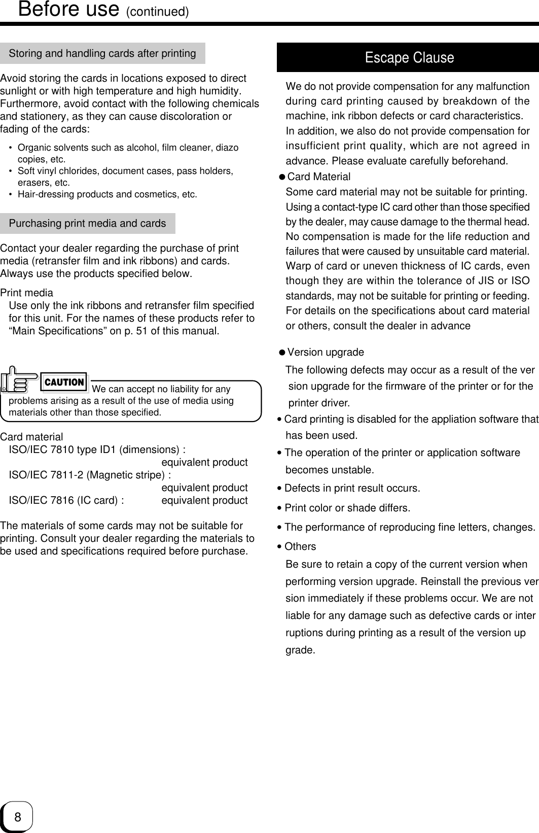 8Before use (continued)We can accept no liability for anyproblems arising as a result of the use of media usingmaterials other than those specified.Card materialISO/IEC 7810 type ID1 (dimensions) :equivalent productISO/IEC 7811-2 (Magnetic stripe) :equivalent productISO/IEC 7816 (IC card) : equivalent productThe materials of some cards may not be suitable forprinting. Consult your dealer regarding the materials tobe used and specifications required before purchase.CAUTIONVersion upgrade   The following defects may occur as a result of the ver    sion upgrade for the firmware of the printer or for the    printer driver.• Card printing is disabled for the appliation software that   has been used.• The operation of the printer or application software   becomes unstable.• Defects in print result occurs.• Print color or shade differs.• The performance of reproducing fine letters, changes.• Others   Be sure to retain a copy of the current version when   performing version upgrade. Reinstall the previous ver   sion immediately if these problems occur. We are not   liable for any damage such as defective cards or inter   ruptions during printing as a result of the version up   grade. Escape ClauseWe do not provide compensation for any malfunctionduring card printing caused by breakdown of themachine, ink ribbon defects or card characteristics.In addition, we also do not provide compensation forinsufficient print quality, which are not agreed inadvance. Please evaluate carefully beforehand.Card MaterialSome card material may not be suitable for printing.Using a contact-type IC card other than those specifiedby the dealer, may cause damage to the thermal head.No compensation is made for the life reduction andfailures that were caused by unsuitable card material.Warp of card or uneven thickness of IC cards, eventhough they are within the tolerance of JIS or ISOstandards, may not be suitable for printing or feeding.For details on the specifications about card materialor others, consult the dealer in advanceStoring and handling cards after printingAvoid storing the cards in locations exposed to directsunlight or with high temperature and high humidity.Furthermore, avoid contact with the following chemicalsand stationery, as they can cause discoloration orfading of the cards:• Organic solvents such as alcohol, film cleaner, diazocopies, etc.• Soft vinyl chlorides, document cases, pass holders,erasers, etc.• Hair-dressing products and cosmetics, etc.Purchasing print media and cardsContact your dealer regarding the purchase of printmedia (retransfer film and ink ribbons) and cards.Always use the products specified below.Print mediaUse only the ink ribbons and retransfer film specifiedfor this unit. For the names of these products refer to“Main Specifications” on p. 51 of this manual.