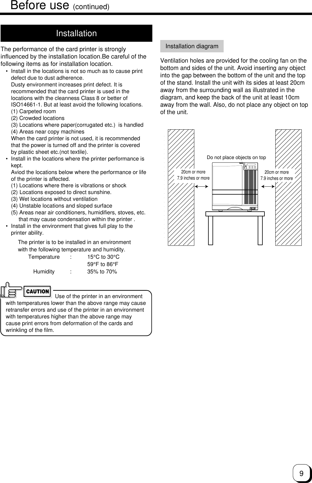 9InstallationThe performance of the card printer is stronglyinfluenced by the installation location.Be careful of thefollowing items as for installation location.• Install in the locations is not so much as to cause printdefect due to dust adherence.Dusty environment increases print defect. It isrecommended that the card printer is used in thelocations with the cleanness Class 8 or better ofISO14661-1. But at least avoid the following locations.(1) Carpeted room(2) Crowded locations(3) Locations where paper(corrugated etc.)  is handled(4) Areas near copy machinesWhen the card printer is not used, it is recommendedthat the power is turned off and the printer is coveredby plastic sheet etc.(not textile).• Install in the locations where the printer performance iskept.Aviod the locations below where the performance or lifeof the printer is affected.(1) Locations where there is vibrations or shock(2) Locations exposed to direct sunshine.(3) Wet locations without ventilation(4) Unstable locations and sloped surface(5) Areas near air conditioners, humidifiers, stoves, etc.     that may cause condensation within the printer .• Install in the environment that gives full play to theprinter ability.The printer is to be installed in an environmentwith the following temperature and humidity.Temperature : 15°C to 30°C59°F to 86°FHumidity : 35% to 70% Use of the printer in an environmentwith temperatures lower than the above range may causeretransfer errors and use of the printer in an environmentwith temperatures higher than the above range maycause print errors from deformation of the cards andwrinkling of the film.CAUTIONInstallation diagramVentilation holes are provided for the cooling fan on thebottom and sides of the unit. Avoid inserting any objectinto the gap between the bottom of the unit and the topof the stand. Install the unit with its sides at least 20cmaway from the surrounding wall as illustrated in thediagram, and keep the back of the unit at least 10cmaway from the wall. Also, do not place any object on topof the unit.Do not place objects on top20cm or more7.9 inches or more 20cm or more7.9 inches or moreBefore use (continued)