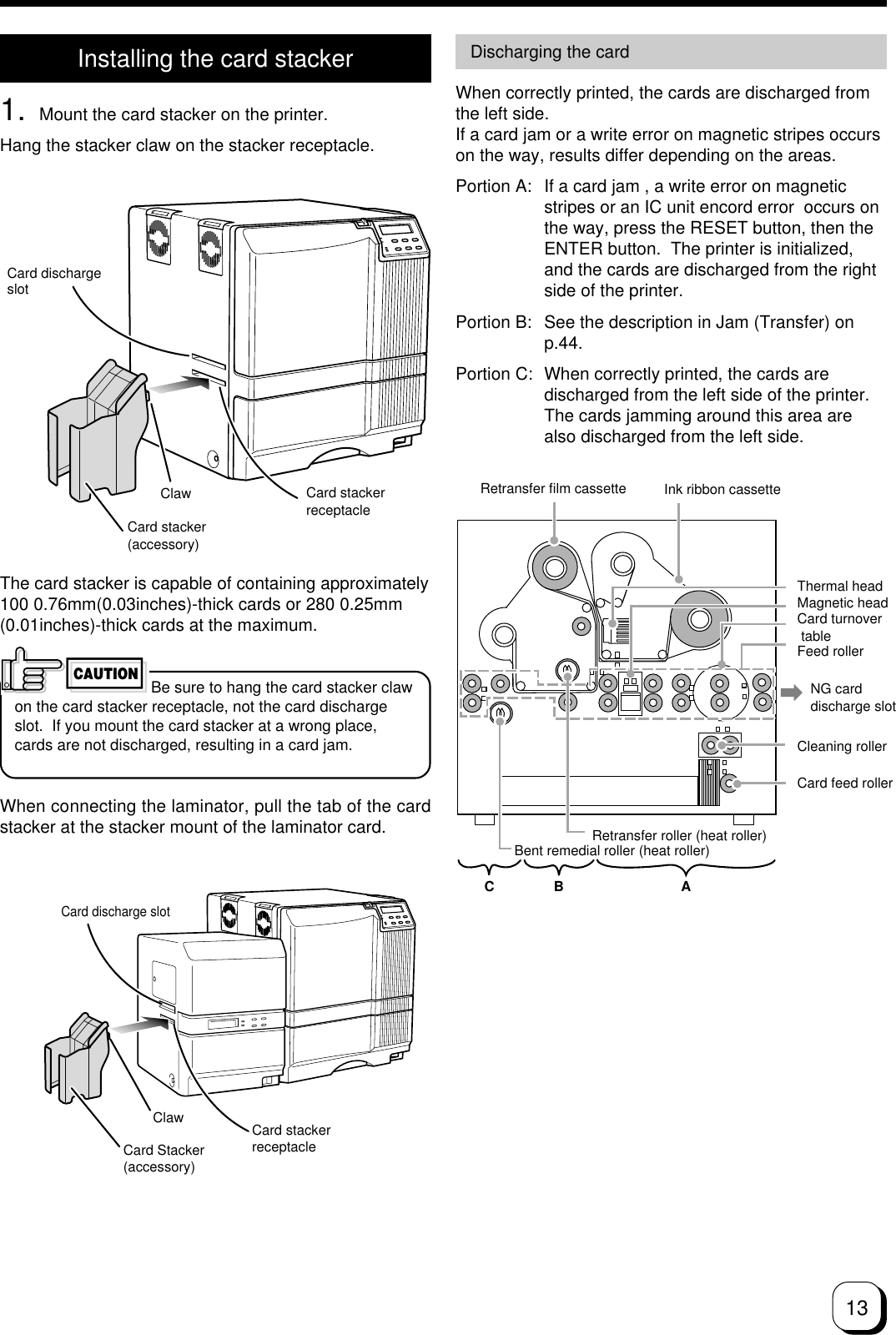 13Card dischargeslotClawCard stacker(accessory)Card stackerreceptacleInstalling the card stacker1. Mount the card stacker on the printer.Hang the stacker claw on the stacker receptacle.The card stacker is capable of containing approximately100 0.76mm(0.03inches)-thick cards or 280 0.25mm(0.01inches)-thick cards at the maximum.Be sure to hang the card stacker clawon the card stacker receptacle, not the card dischargeslot.  If you mount the card stacker at a wrong place,cards are not discharged, resulting in a card jam.CAUTIONDischarging the cardWhen correctly printed, the cards are discharged fromthe left side.If a card jam or a write error on magnetic stripes occurson the way, results differ depending on the areas.Portion A: If a card jam , a write error on magneticstripes or an IC unit encord error  occurs onthe way, press the RESET button, then theENTER button.  The printer is initialized,and the cards are discharged from the rightside of the printer.Portion B: See the description in Jam (Transfer) onp.44.Portion C: When correctly printed, the cards aredischarged from the left side of the printer.The cards jamming around this area arealso discharged from the left side.CB ARetransfer film cassette Ink ribbon cassetteThermal headMagnetic headCard turnover tableFeed rollerNG carddischarge slotCleaning rollerCard feed rollerRetransfer roller (heat roller)Bent remedial roller (heat roller)Card discharge slotCard stackerreceptacle  ClawCard Stacker(accessory)When connecting the laminator, pull the tab of the cardstacker at the stacker mount of the laminator card.