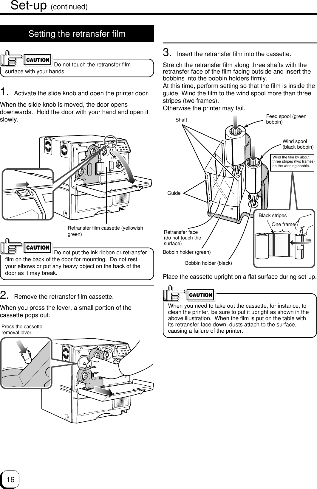 16Set-up (continued)Setting the retransfer filmDo not touch the retransfer filmsurface with your hands.1. Activate the slide knob and open the printer door.When the slide knob is moved, the door opensdownwards.  Hold the door with your hand and open itslowly.Do not put the ink ribbon or retransferfilm on the back of the door for mounting.  Do not restyour elbows or put any heavy object on the back of thedoor as it may break.2. Remove the retransfer film cassette.When you press the lever, a small portion of thecassette pops out.CAUTIONPress the cassetteremoval lever.3. Insert the retransfer film into the cassette.Stretch the retransfer film along three shafts with theretransfer face of the film facing outside and insert thebobbins into the bobbin holders firmly.At this time, perform setting so that the film is inside theguide. Wind the film to the wind spool more than threestripes (two frames).Otherwise the printer may fail.Place the cassette upright on a flat surface during set-up.When you need to take out the cassette, for instance, toclean the printer, be sure to put it upright as shown in theabove illustration.  When the film is put on the table withits retransfer face down, dusts attach to the surface,causing a failure of the printer.Retransfer film cassette (yellowishgreen)CAUTIONCAUTIONShaftBobbin holder (green)Retransfer face(do not touch thesurface)Feed spool (greenbobbin)Wind spool(black bobbin)Bobbin holder (black)Wind the film by aboutthree stripes (two frames)on the winding bobbin.One frameGuideBlack stripes