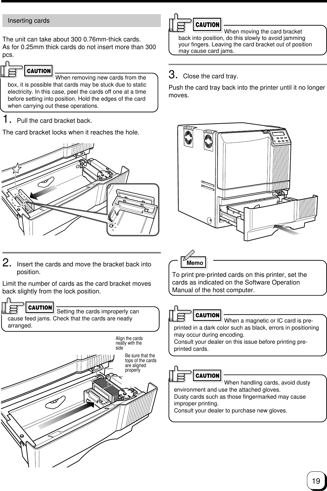 193. Close the card tray.Push the card tray back into the printer until it no longermoves.MemoTo print pre-printed cards on this printer, set thecards as indicated on the Software OperationManual of the host computer.When a magnetic or IC card is pre-printed in a dark color such as black, errors in positioningmay occur during encoding.Consult your dealer on this issue before printing pre-printed cards.CAUTIONInserting cardsThe unit can take about 300 0.76mm-thick cards.As for 0.25mm thick cards do not insert more than 300pcs.When removing new cards from thebox, it is possible that cards may be stuck due to staticelectricity. In this case, peel the cards off one at a timebefore setting into position. Hold the edges of the cardwhen carrying out these operations.1. Pull the card bracket back.The card bracket locks when it reaches the hole.2. Insert the cards and move the bracket back intoposition.Limit the number of cards as the card bracket movesback slightly from the lock position.Setting the cards improperly cancause feed jams. Check that the cards are neatlyarranged.CAUTIONCAUTIONCAUTIONAlign the cardsneatly with thesideBe sure that thetops of the cardsare alignedproperlyCAUTIONWhen handling cards, avoid dustyenvironment and use the attached gloves.Dusty cards such as those fingermarked may causeimproper printing.Consult your dealer to purchase new gloves.When moving the card bracketback into position, do this slowly to avoid jammingyour fingers. Leaving the card bracket out of positionmay cause card jams.