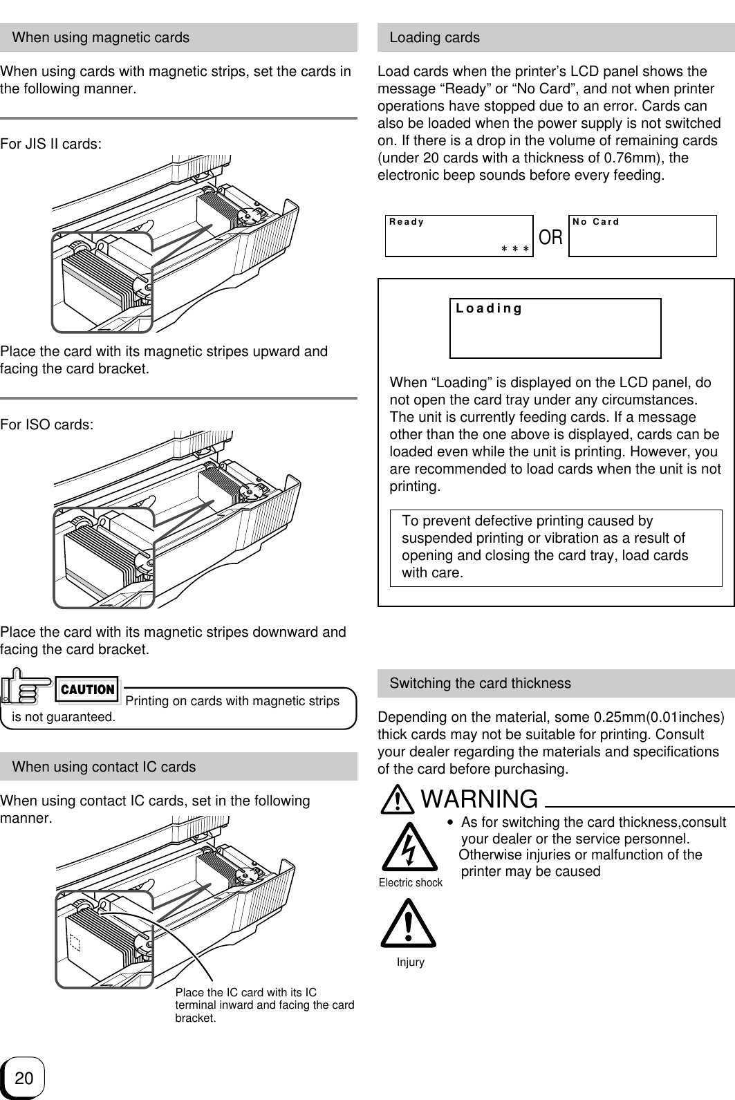 20Loading cardsLoad cards when the printer’s LCD panel shows themessage “Ready” or “No Card”, and not when printeroperations have stopped due to an error. Cards canalso be loaded when the power supply is not switchedon. If there is a drop in the volume of remaining cards(under 20 cards with a thickness of 0.76mm), theelectronic beep sounds before every feeding.When “Loading” is displayed on the LCD panel, donot open the card tray under any circumstances.The unit is currently feeding cards. If a messageother than the one above is displayed, cards can beloaded even while the unit is printing. However, youare recommended to load cards when the unit is notprinting.To prevent defective printing caused bysuspended printing or vibration as a result ofopening and closing the card tray, load cardswith care.ReadyNo CardORLoadingWhen using magnetic cardsWhen using cards with magnetic strips, set the cards inthe following manner.For JIS II cards:Place the card with its magnetic stripes upward andfacing the card bracket.For ISO cards:Place the card with its magnetic stripes downward andfacing the card bracket.Printing on cards with magnetic stripsis not guaranteed.When using contact IC cardsWhen using contact IC cards, set in the followingmanner.CAUTIONPlace the IC card with its ICterminal inward and facing the cardbracket.Switching the card thicknessDepending on the material, some 0.25mm(0.01inches)thick cards may not be suitable for printing. Consultyour dealer regarding the materials and specificationsof the card before purchasing.WARNING•As for switching the card thickness,consultyour dealer or the service personnel.   Otherwise injuries or malfunction of theprinter may be causedInjuryElectric shock