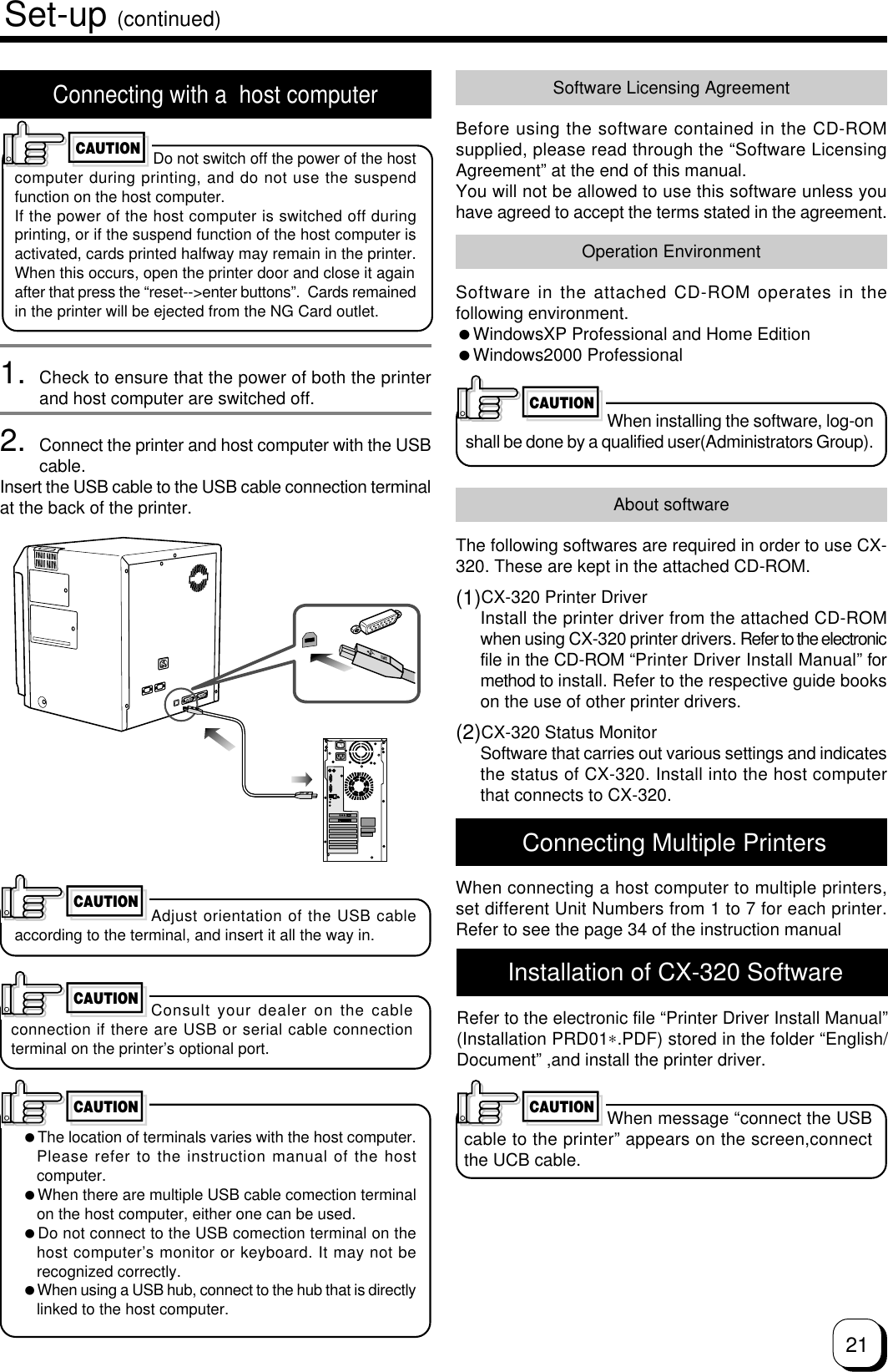 21Connecting with a  host computerDo not switch off the power of the hostcomputer during printing, and do not use the suspendfunction on the host computer.If the power of the host computer is switched off duringprinting, or if the suspend function of the host computer isactivated, cards printed halfway may remain in the printer.When this occurs, open the printer door and close it againafter that press the “reset--&gt;enter buttons”.  Cards remainedin the printer will be ejected from the NG Card outlet.1. Check to ensure that the power of both the printerand host computer are switched off.2. Connect the printer and host computer with the USBcable.Insert the USB cable to the USB cable connection terminalat the back of the printer.Set-up (continued)CAUTIONAdjust orientation of the USB cableaccording to the terminal, and insert it all the way in.Consult your dealer on the cableconnection if there are USB or serial cable connectionterminal on the printer’s optional port.The location of terminals varies with the host computer.Please refer to the instruction manual of the hostcomputer.When there are multiple USB cable comection terminalon the host computer, either one can be used.Do not connect to the USB comection terminal on thehost computer’s monitor or keyboard. It may not berecognized correctly.When using a USB hub, connect to the hub that is directlylinked to the host computer.CAUTIONCAUTIONCAUTIONSoftware Licensing AgreementBefore using the software contained in the CD-ROMsupplied, please read through the “Software LicensingAgreement” at the end of this manual.You will not be allowed to use this software unless youhave agreed to accept the terms stated in the agreement.Operation EnvironmentSoftware in the attached CD-ROM operates in thefollowing environment.WindowsXP Professional and Home EditionWindows2000 ProfessionalWhen installing the software, log-onshall be done by a qualified user(Administrators Group).CAUTIONAbout softwareThe following softwares are required in order to use CX-320. These are kept in the attached CD-ROM.(1)CX-320 Printer DriverInstall the printer driver from the attached CD-ROMwhen using CX-320 printer drivers. Refer to the electronicfile in the CD-ROM “Printer Driver Install Manual” formethod to install. Refer to the respective guide bookson the use of other printer drivers.(2)CX-320 Status MonitorSoftware that carries out various settings and indicatesthe status of CX-320. Install into the host computerthat connects to CX-320. Installation of CX-320 SoftwareRefer to the electronic file “Printer Driver Install Manual”(Installation PRD01∗.PDF) stored in the folder “English/Document” ,and install the printer driver.When message “connect the USBcable to the printer” appears on the screen,connectthe UCB cable.CAUTION Connecting Multiple PrintersWhen connecting a host computer to multiple printers,set different Unit Numbers from 1 to 7 for each printer.Refer to see the page 34 of the instruction manual