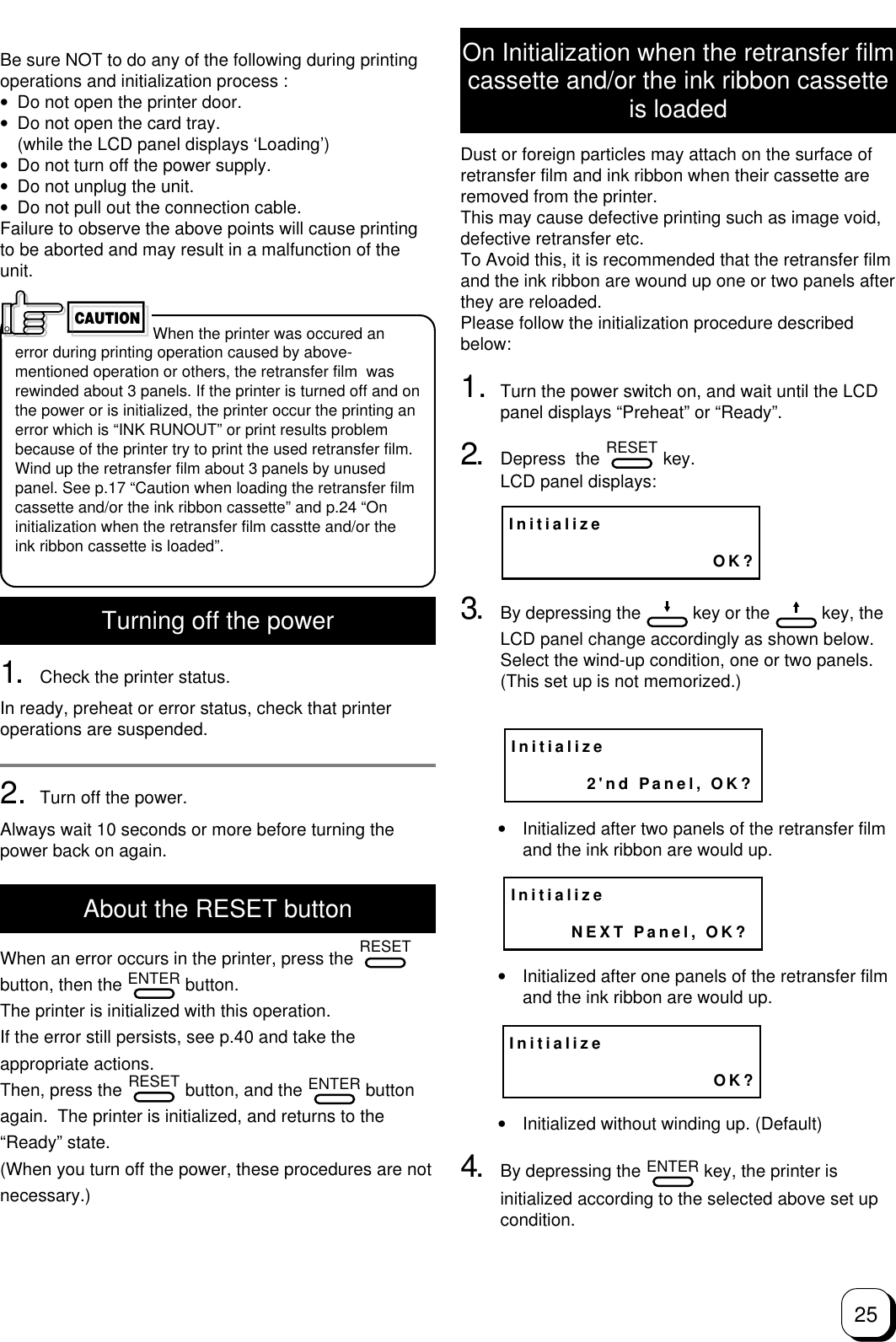 25Be sure NOT to do any of the following during printingoperations and initialization process :•Do not open the printer door.•Do not open the card tray.(while the LCD panel displays ‘Loading’)•Do not turn off the power supply.•Do not unplug the unit.•Do not pull out the connection cable.Failure to observe the above points will cause printingto be aborted and may result in a malfunction of theunit.When the printer was occured anerror during printing operation caused by above-mentioned operation or others, the retransfer film  wasrewinded about 3 panels. If the printer is turned off and onthe power or is initialized, the printer occur the printing anerror which is “INK RUNOUT” or print results problembecause of the printer try to print the used retransfer film.Wind up the retransfer film about 3 panels by unusedpanel. See p.17 “Caution when loading the retransfer filmcassette and/or the ink ribbon cassette” and p.24 “Oninitialization when the retransfer film casstte and/or theink ribbon cassette is loaded”.Turning off the power1. Check the printer status.In ready, preheat or error status, check that printeroperations are suspended.2. Turn off the power.Always wait 10 seconds or more before turning thepower back on again.About the RESET buttonWhen an error occurs in the printer, press the RESETbutton, then the ENTER button.The printer is initialized with this operation.If the error still persists, see p.40 and take theappropriate actions.Then, press the RESET button, and the ENTER buttonagain.  The printer is initialized, and returns to the“Ready” state.(When you turn off the power, these procedures are notnecessary.)CAUTIONOn Initialization when the retransfer filmcassette and/or the ink ribbon cassetteis loadedDust or foreign particles may attach on the surface ofretransfer film and ink ribbon when their cassette areremoved from the printer.This may cause defective printing such as image void,defective retransfer etc.To Avoid this, it is recommended that the retransfer filmand the ink ribbon are wound up one or two panels afterthey are reloaded.Please follow the initialization procedure describedbelow:1. Turn the power switch on, and wait until the LCDpanel displays “Preheat” or “Ready”.2. Depress  the RESET key.LCD panel displays:3. By depressing the   key or the   key, theLCD panel change accordingly as shown below.Select the wind-up condition, one or two panels.(This set up is not memorized.)•Initialized after two panels of the retransfer filmand the ink ribbon are would up.•Initialized after one panels of the retransfer filmand the ink ribbon are would up.•Initialized without winding up. (Default)4. By depressing the ENTER key, the printer isinitialized according to the selected above set upcondition.Initialize                           OK?Initialize          2&apos;nd Panel, OK?Initialize        NEXT Panel, OK?Initialize                           OK?
