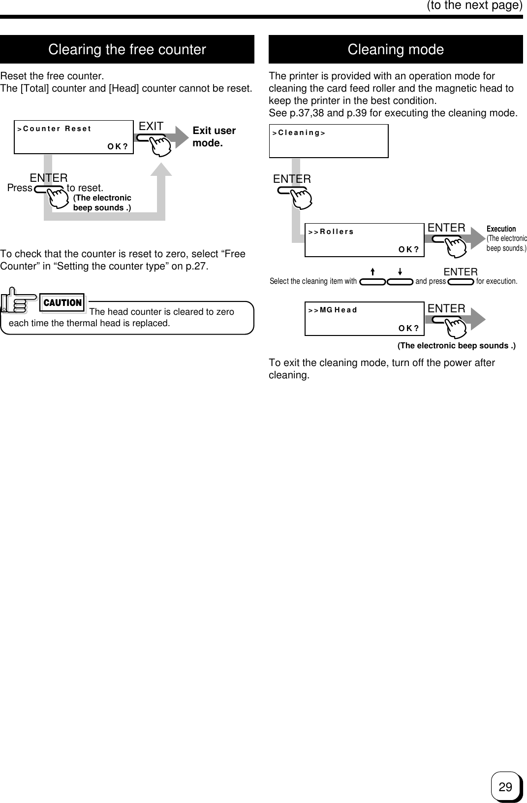29(to the next page)Clearing the free counterReset the free counter.The [Total] counter and [Head] counter cannot be reset.Cleaning modeThe printer is provided with an operation mode forcleaning the card feed roller and the magnetic head tokeep the printer in the best condition.See p.37,38 and p.39 for executing the cleaning mode.&gt;Counter ResetOK?EXITENTERExit user mode.Press            to reset.(The electronic beep sounds .)To check that the counter is reset to zero, select “FreeCounter” in “Setting the counter type” on p.27.CAUTIONThe head counter is cleared to zeroeach time the thermal head is replaced.&gt;Cleaning&gt;&gt;&gt;RollersOK?&gt;&gt;MGHeadOK?ENTERENTERENTERENTERExecution (The electronic beep sounds.)Select the cleaning item with                               and press                for execution.(The electronic beep sounds .)To exit the cleaning mode, turn off the power aftercleaning.