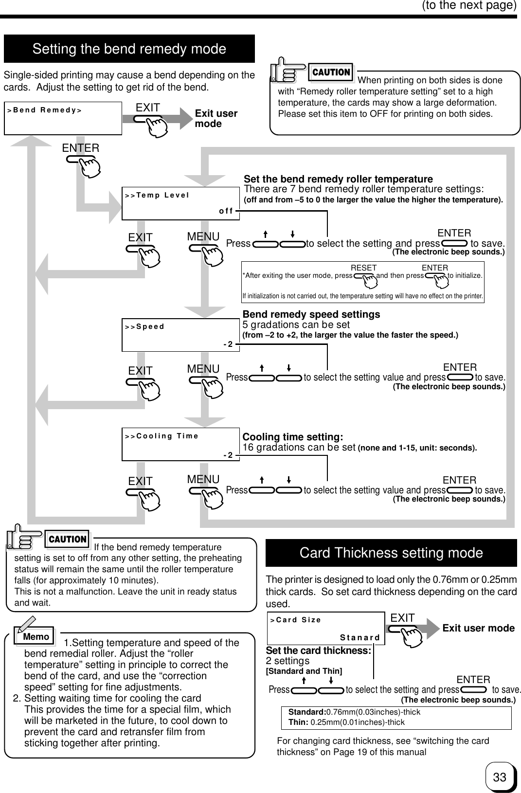 33(to the next page)Setting the bend remedy modeSingle-sided printing may cause a bend depending on thecards.  Adjust the setting to get rid of the bend.CAUTION&gt;Bend Remedy&gt;&gt;&gt;Temp Level&gt;&gt;Speed&gt;&gt;Cooling Timeoff-2-2ENTERENTERMENUMENUMENUEXITEXITEXITENTEREXITRESET ENTERENTERExit user modeSet the bend remedy roller temperatureThere are 7 bend remedy roller temperature settings:(off and from –5 to 0 the larger the value the higher the temperature).Press                    to select the setting and press           to save.(The electronic beep sounds.)*After exiting the user mode, press            and then press            to initialize.If initialization is not carried out, the temperature setting will have no effect on the printer.Bend remedy speed settings5 gradations can be set(from –2 to +2, the larger the value the faster the speed.)Press                       to select the setting value and press            to save.(The electronic beep sounds.)Cooling time setting:16 gradations can be set (none and 1-15, unit: seconds).Press                       to select the setting value and press            to save.(The electronic beep sounds.)If the bend remedy temperaturesetting is set to off from any other setting, the preheatingstatus will remain the same until the roller temperaturefalls (for approximately 10 minutes).This is not a malfunction. Leave the unit in ready statusand wait.                  1.Setting temperature and speed of thebend remedial roller. Adjust the “rollertemperature” setting in principle to correct thebend of the card, and use the “correctionspeed” setting for fine adjustments.2. Setting waiting time for cooling the cardThis provides the time for a special film, whichwill be marketed in the future, to cool down toprevent the card and retransfer film fromsticking together after printing.CAUTIONWhen printing on both sides is donewith “Remedy roller temperature setting” set to a hightemperature, the cards may show a large deformation.Please set this item to OFF for printing on both sides.MemoCard Thickness setting modeThe printer is designed to load only the 0.76mm or 0.25mmthick cards.  So set card thickness depending on the cardused.&gt;Card SizeStanardEXITENTERExit user modeSet the card thickness:2 settings [Standard and Thin]Press                        to select the setting and press              to save.(The electronic beep sounds.)Standard:0.76mm(0.03inches)-thickThin: 0.25mm(0.01inches)-thickFor changing card thickness, see “switching the cardthickness” on Page 19 of this manual