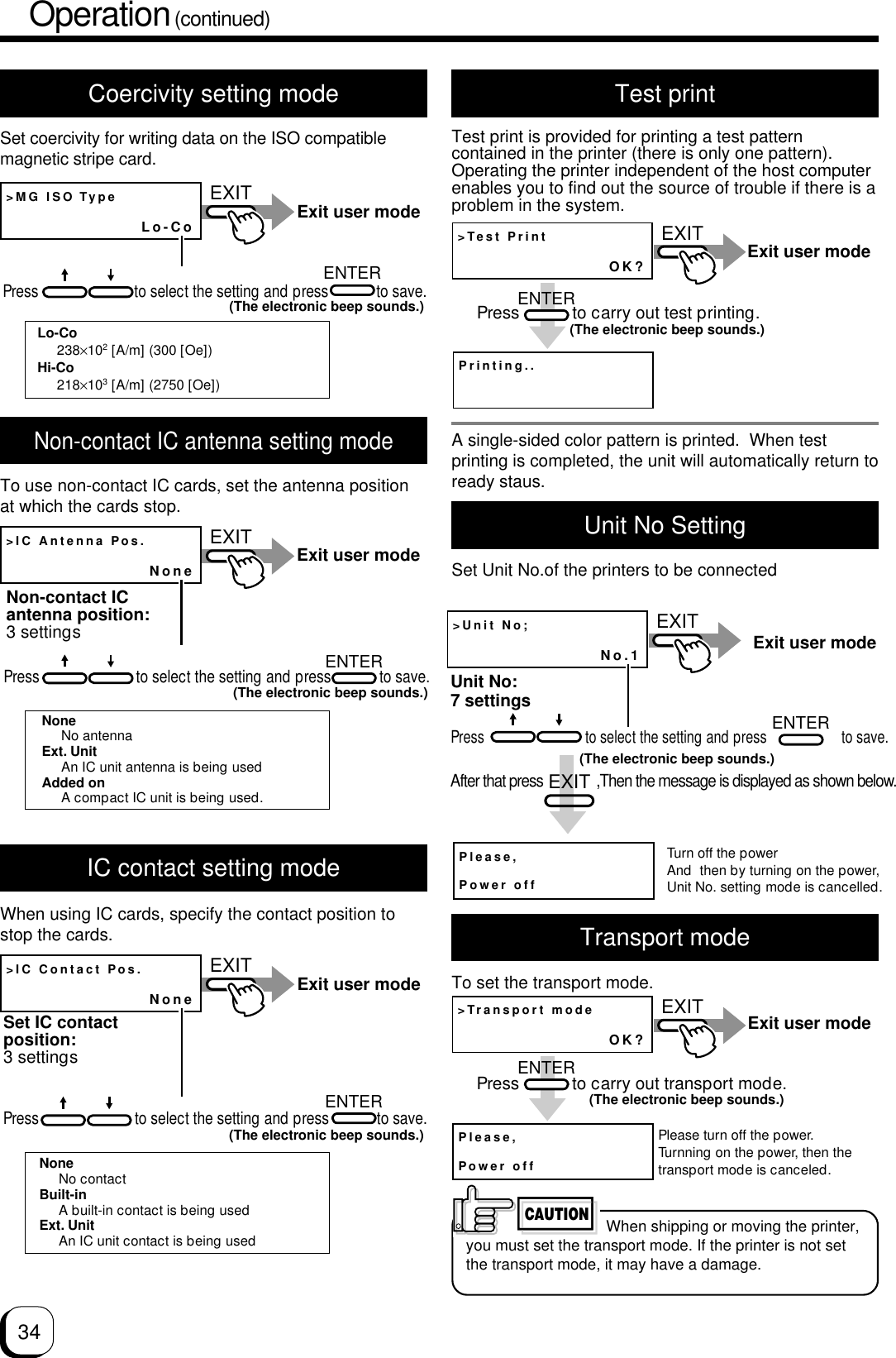 34Operation (continued)Coercivity setting modeSet coercivity for writing data on the ISO compatiblemagnetic stripe card.&gt;MG ISO TypeLo-CoEXITENTERExit user modePress                        to select the setting and press            to save.(The electronic beep sounds.)Lo-Co238×102 [A/m] (300 [Oe])Hi-Co218×103 [A/m] (2750 [Oe])Non-contact IC antenna setting modeTo use non-contact IC cards, set the antenna positionat which the cards stop.&gt;IC Contact Pos.NoneEXITENTERExit user modeSet IC contact position:3 settingsPress                        to select the setting and press            to save.(The electronic beep sounds.)NoneNo contactBuilt-inA built-in contact is being usedExt. UnitAn IC unit contact is being usedIC contact setting modeWhen using IC cards, specify the contact position tostop the cards.Test printTest print is provided for printing a test patterncontained in the printer (there is only one pattern).Operating the printer independent of the host computerenables you to find out the source of trouble if there is aproblem in the system.&gt;IC Antenna Pos.NoneEXITENTERExit user modeNon-contact IC antenna position:3 settingsPress                        to select the setting and press            to save.(The electronic beep sounds.)NoneNo antennaExt. UnitAn IC unit antenna is being usedAdded onA compact IC unit is being used.&gt;Test PrintOK?Printing..ENTEREXITExit user modePress           to carry out test printing.(The electronic beep sounds.)Transport modeTo set the transport mode.CAUTIONWhen shipping or moving the printer,you must set the transport mode. If the printer is not setthe transport mode, it may have a damage.&gt;Transport modeOK?ENTEREXITPlease,Power offExit user modePress           to carry out transport mode.(The electronic beep sounds.)Please turn off the power.Turnning on the power, then the transport mode is canceled.A single-sided color pattern is printed.  When testprinting is completed, the unit will automatically return toready staus.Unit No SettingSet Unit No.of the printers to be connected&gt;Unit No;No.1EXITUnit No:7 settingsENTERPlease,Power offAfter that pressEXIT,Then the message is displayed as shown below.Exit user modeTurn off the powerAnd  then by turning on the power,Unit No. setting mode is cancelled.(The electronic beep sounds.)Press                           to select the setting and press                    to save.