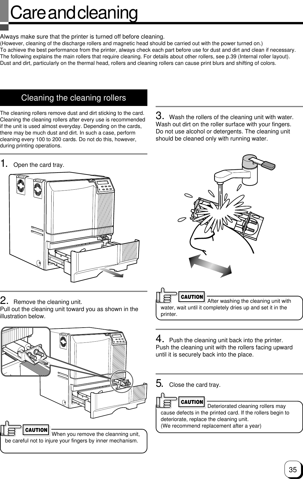 35Care and cleaningAlways make sure that the printer is turned off before cleaning.(However, cleaning of the discharge rollers and magnetic head should be carried out with the power turned on.)To achieve the best performance from the printer, always check each part before use for dust and dirt and clean if necessary.The following explains the main rollers that require cleaning. For details about other rollers, see p.39 (Internal roller layout).Dust and dirt, particularly on the thermal head, rollers and cleaning rollers can cause print blurs and shifting of colors.Cleaning the cleaning rollersThe cleaning rollers remove dust and dirt sticking to the card.Cleaning the cleaning rollers after every use is recommendedif the unit is used almost everyday. Depending on the cards,there may be much dust and dirt. In such a case, performcleaning every 100 to 200 cards. Do not do this, however,during printing operations.1. Open the card tray.2. Remove the cleaning unit.Pull out the cleaning unit toward you as shown in theillustration below.3. Wash the rollers of the cleaning unit with water.Wash out dirt on the roller surface with your fingers.Do not use alcohol or detergents. The cleaning unitshould be cleaned only with running water.4. Push the cleaning unit back into the printer.Push the cleaning unit with the rollers facing upwarduntil it is securely back into the place.5. Close the card tray.After washing the cleaning unit withwater, wait until it completely dries up and set it in theprinter.CAUTIONDeteriorated cleaning rollers maycause defects in the printed card. If the rollers begin todeteriorate, replace the cleaning unit.(We recommend replacement after a year)CAUTIONWhen you remove the cleanning unit,be careful not to injure your fingers by inner mechanism.CAUTION