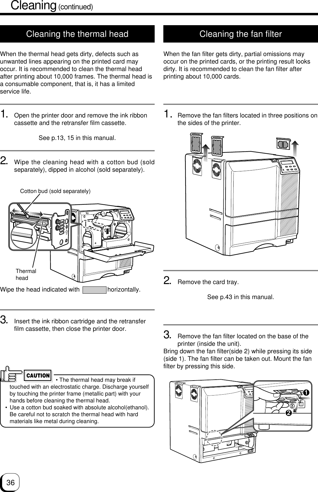3612Cleaning (continued)Cleaning the thermal headWhen the thermal head gets dirty, defects such asunwanted lines appearing on the printed card mayoccur. It is recommended to clean the thermal headafter printing about 10,000 frames. The thermal head isa consumable component, that is, it has a limitedservice life.1. Open the printer door and remove the ink ribboncassette and the retransfer film cassette.See p.13, 15 in this manual.2. Wipe the cleaning head with a cotton bud (soldseparately), dipped in alcohol (sold separately).Wipe the head indicated with                horizontally.3. Insert the ink ribbon cartridge and the retransferfilm cassette, then close the printer door.Cleaning the fan filterWhen the fan filter gets dirty, partial omissions mayoccur on the printed cards, or the printing result looksdirty. It is recommended to clean the fan filter afterprinting about 10,000 cards.1. Remove the fan filters located in three positions onthe sides of the printer.2. Remove the card tray.See p.43 in this manual.3. Remove the fan filter located on the base of theprinter (inside the unit).Bring down the fan filter(side 2) while pressing its side(side 1). The fan filter can be taken out. Mount the fanfilter by pressing this side.ThermalheadCotton bud (sold separately) • The thermal head may break iftouched with an electrostatic charge. Discharge yourselfby touching the printer frame (metallic part) with yourhands before cleaning the thermal head.• Use a cotton bud soaked with absolute alcohol(ethanol).Be careful not to scratch the thermal head with hardmaterials like metal during cleaning.CAUTION